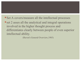 Set A covers/measure all the intellectual processes
set 2 asses all the analytical and integral operations
involved in the higher thought process and
differentiates clearly between people of even superior
intellectual ability.
(Raven's General Overview,1985)
 