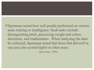 Spearman tested how well people performed on various
tasks relating to intelligence. Such tasks include:
distinguishing pitch, perceiving weight and colors,
directions, and mathematics. When analyzing the data
he collected, Spearman noted that those that did well in
one area also scored higher in other areas.
(Spearman, 1904).
 