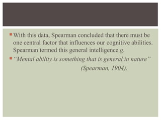 With this data, Spearman concluded that there must be
one central factor that influences our cognitive abilities.
Spearman termed this general intelligence g.
“Mental ability is something that is general in nature”
(Spearman, 1904).
 
