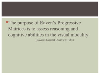 The purpose of Raven’s Progressive
Matrices is to assess reasoning and
cognitive abilities in the visual modality.
(Raven's General Overview,1985)
 