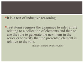 It is a test of inductive reasoning.
Test items requires the examinee to infer a rule
relating to a collection of elements and then to
use the rule to generate the next item in the
series or to verify that the presented element is
relative to the rule.
(Raven's General Overview,1985)
 