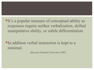 It’s a popular measure of conceptual ability as
responses require neither verbalization, skilled
manipulative ability, or subtle differentiation
In addition verbal instruction is kept to a
minimal.
(Raven's General Overview,1985)
 