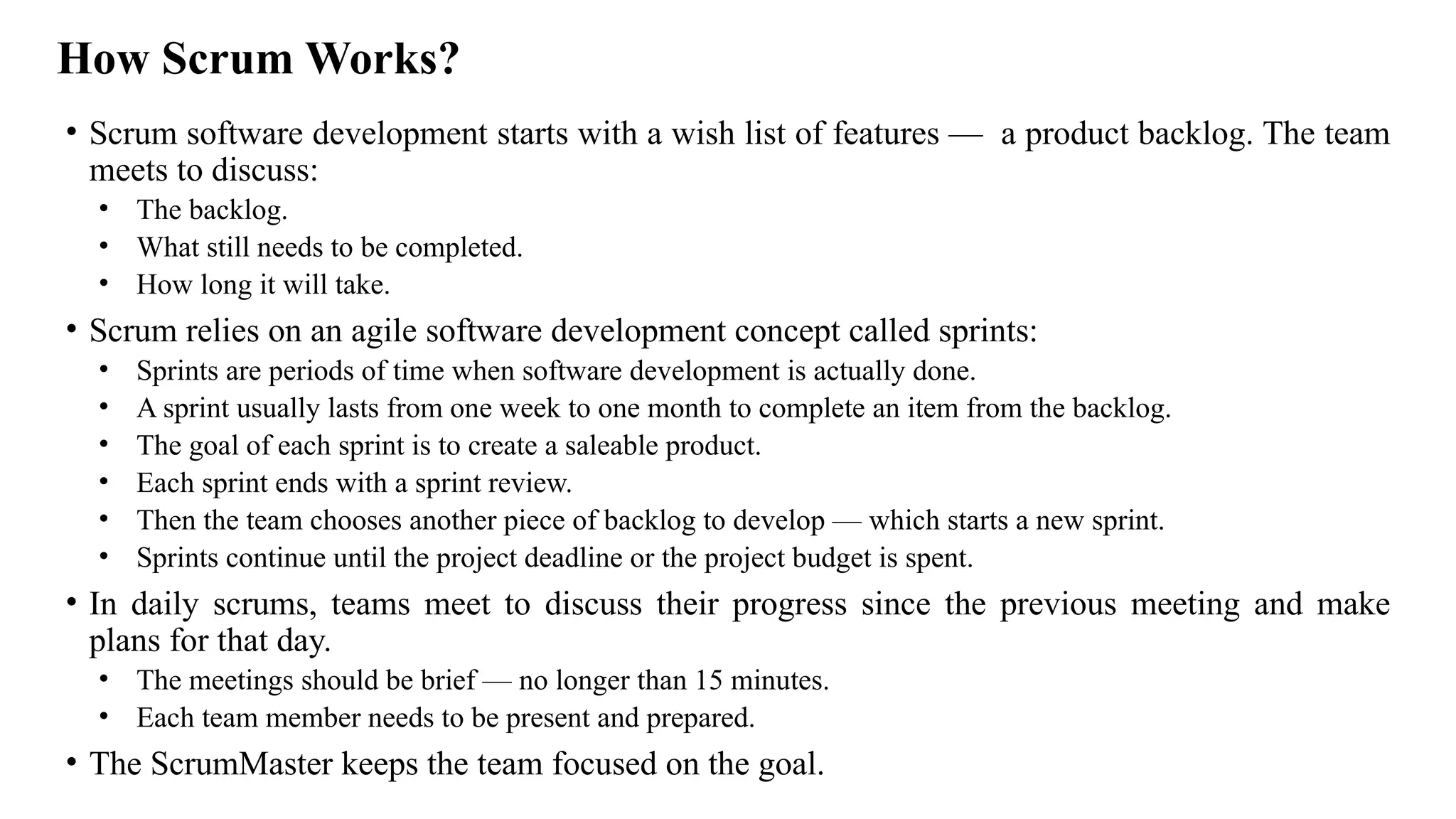 How Scrum Works?
• Scrum software development starts with a wish list of features — a product backlog. The team
meets to discuss:
• The backlog.
• What still needs to be completed.
• How long it will take.
• Scrum relies on an agile software development concept called sprints:
• Sprints are periods of time when software development is actually done.
• A sprint usually lasts from one week to one month to complete an item from the backlog.
• The goal of each sprint is to create a saleable product.
• Each sprint ends with a sprint review.
• Then the team chooses another piece of backlog to develop — which starts a new sprint.
• Sprints continue until the project deadline or the project budget is spent.
• In daily scrums, teams meet to discuss their progress since the previous meeting and make
plans for that day.
• The meetings should be brief — no longer than 15 minutes.
• Each team member needs to be present and prepared.
• The ScrumMaster keeps the team focused on the goal.
 