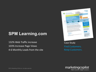 ©2012 Marketing CoPilot Inc. All rights reserved.
SPM Learning.com
Case Study
Find Customers.
Keep Customers.
132% Web Traffic increase
103% Increase Page Views
4-6 Monthly Leads from the site
 