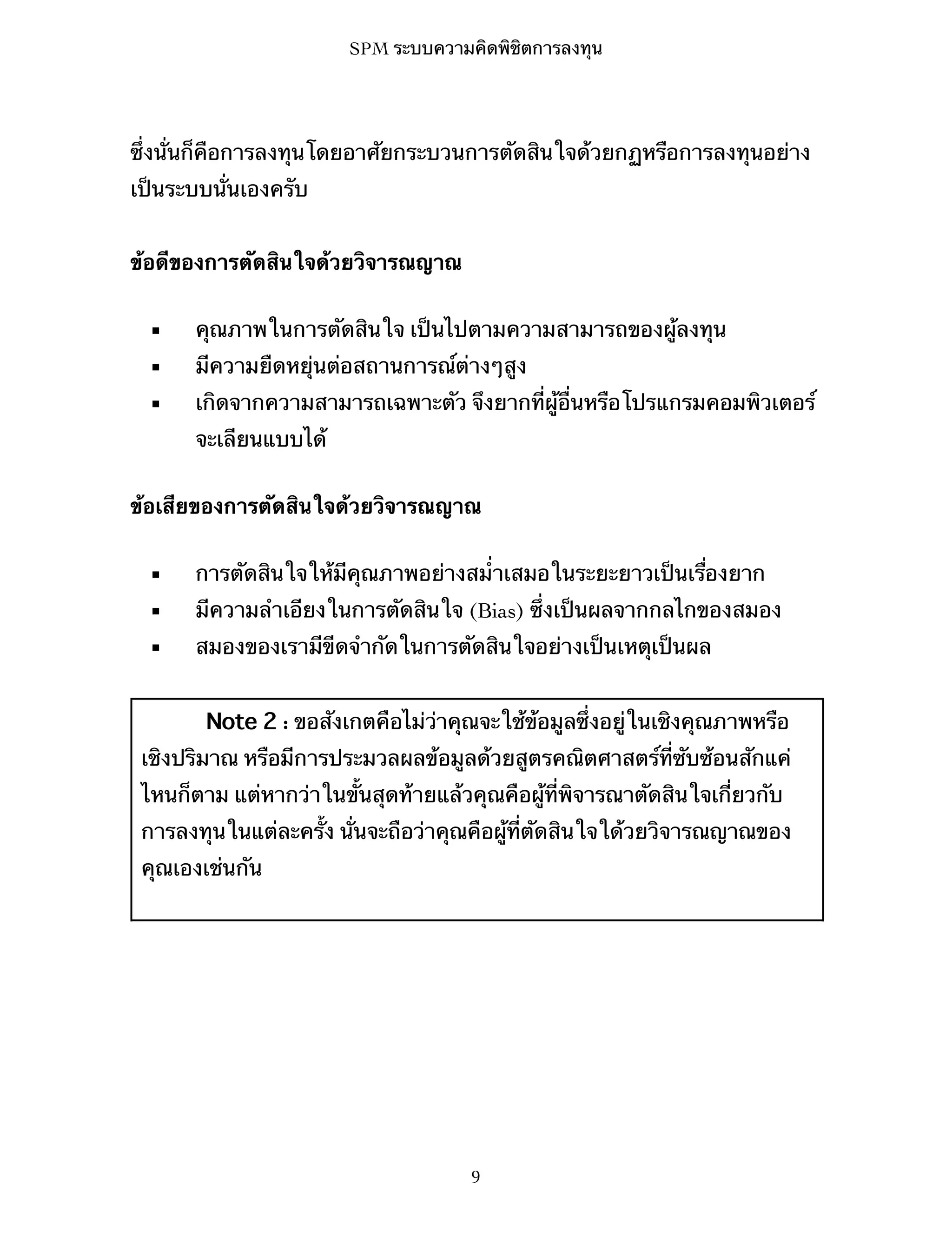 SPM ระบบความคิดพิชิตการลงทุน

ซึ่งนั่นก็คือการลงทุนโดยอาศัยกระบวนการตัดสินใจด้วยกฏหรือการลงทุนอย่าง
เป็นระบบนั่นเองครับ
ข้อดีของการตัดสินใจด้วยวิจารณญาณ
▪

คุณภาพในการตัดสินใจ เป็นไปตามความสามารถของผู้ลงทุน

▪

มีความยืดหยุ่นต่อสถานการณ์ต่างๆสูง

▪

เกิดจากความสามารถเฉพาะตัว จึงยากที่ผู้อื่นหรือโปรแกรมคอมพิวเตอร์
จะเลียนแบบได้

ข้อเสียของการตัดสินใจด้วยวิจารณญาณ
▪

การตัดสินใจให้มีคุณภาพอย่างสม่ำเสมอในระยะยาวเป็นเรื่องยาก

▪

มีความลำเอียงในการตัดสินใจ (Bias) ซึ่งเป็นผลจากกลไกของสมอง

▪

สมองของเรามีขีดจำกัดในการตัดสินใจอย่างเป็นเหตุเป็นผล
Note 2 : ขอสังเกตคือไม่ว่าคุณจะใช้ข้อมูลซึ่งอยู่ในเชิงคุณภาพหรือ

เชิงปริมาณ หรือมีการประมวลผลข้อมูลด้วยสูตรคณิตศาสตร์ที่ซับซ้อนสักแค่
ไหนก็ตาม แต่หากว่าในขั้นสุดท้ายแล้วคุณคือผู้ที่พิจารณาตัดสินใจเกี่ยวกับ
การลงทุนในแต่ละครั้ง นั่นจะถือว่าคุณคือผู้ที่ตัดสินใจใด้วยวิจารณญาณของ
คุณเองเช่นกัน

9

 
