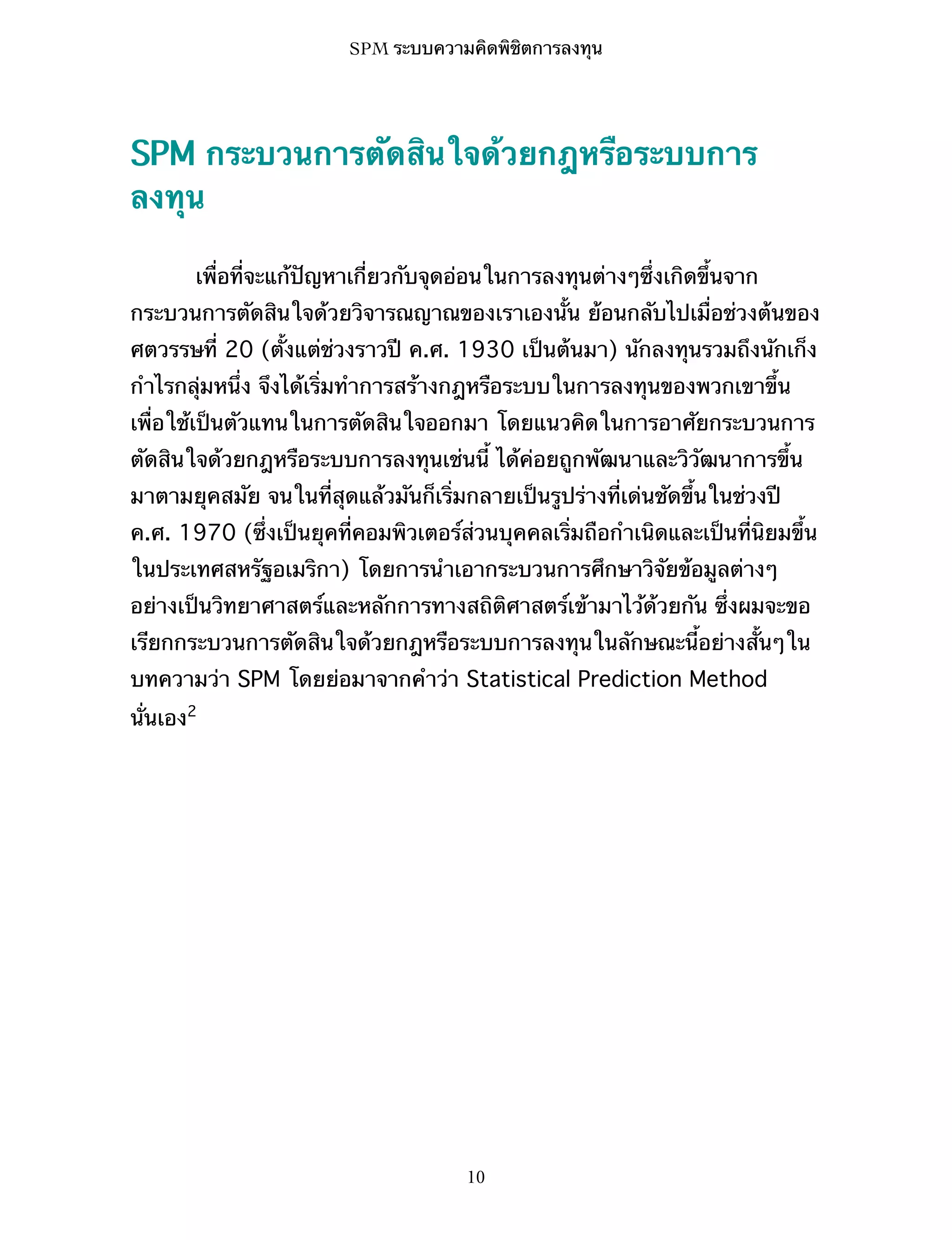 SPM ระบบความคิดพิชิตการลงทุน

SPM กระบวนการตัดสินใจด้วยกฎหรือระบบการ
ลงทุน
เพื่อที่จะแก้ปัญหาเกี่ยวกับจุดอ่อนในการลงทุนต่างๆซึ่งเกิดขึ้นจาก
กระบวนการตัดสินใจด้วยวิจารณญาณของเราเองนั้น ย้อนกลับไปเมื่อช่วงต้นของ
ศตวรรษที่ 20 (ตั้งแต่ช่วงราวปี ค.ศ. 1930 เป็นต้นมา) นักลงทุนรวมถึงนักเก็ง
กำไรกลุ่มหนึ่ง จึงได้เริ่มทำการสร้างกฎหรือระบบในการลงทุนของพวกเขาขึ้น
เพื่อใช้เป็นตัวแทนในการตัดสินใจออกมา โดยแนวคิดในการอาศัยกระบวนการ
ตัดสินใจด้วยกฎหรือระบบการลงทุนเช่นนี้ ได้ค่อยถูกพัฒนาและวิวัฒนาการขึ้น
มาตามยุคสมัย จนในที่สุดแล้วมันก็เริ่มกลายเป็นรูปร่างที่เด่นชัดขึ้นในช่วงปี
ค.ศ. 1970 (ซึ่งเป็นยุคที่คอมพิวเตอร์ส่วนบุคคลเริ่มถือกำเนิดและเป็นที่นิยมขึ้น
ในประเทศสหรัฐอเมริกา) โดยการนำเอากระบวนการศึกษาวิจัยข้อมูลต่างๆ
อย่างเป็นวิทยาศาสตร์และหลักการทางสถิติศาสตร์เข้ามาไว้ด้วยกัน ซึ่งผมจะขอ
เรียกกระบวนการตัดสินใจด้วยกฎหรือระบบการลงทุนในลักษณะนี้อย่างสั้นๆใน
บทความว่า SPM โดยย่อมาจากคำว่า Statistical Prediction Method
นั่นเอง2

10

 