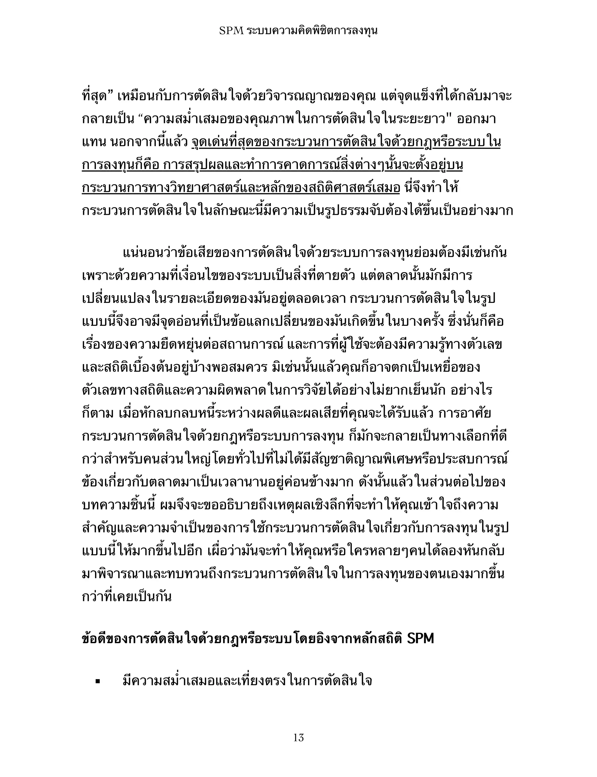 SPM ระบบความคิดพิชิตการลงทุน

ที่สุด” เหมือนกับการตัดสินใจด้วยวิจารณญาณของคุณ แต่จุดแข็งที่ได้กลับมาจะ
กลายเป็น “ความสม่ำเสมอของคุณภาพในการตัดสินใจในระยะยาว" ออกมา
แทน นอกจากนี้แล้ว จุดเด่นที่สุดของกระบวนการตัดสินใจด้วยกฎหรือระบบใน
การลงทุนก็คือ การสรุปผลและทำการคาดการณ์สิ่งต่างๆนั้นจะตั้งอยู่บน
กระบวนการทางวิทยาศาสตร์และหลักของสถิติศาสตร์เสมอ นี่จึงทำให้
กระบวนการตัดสินใจในลักษณะนี้มีความเป็นรูปธรรมจับต้องได้ขึ้นเป็นอย่างมาก
แน่นอนว่าข้อเสียของการตัดสินใจด้วยระบบการลงทุนย่อมต้องมีเช่นกัน
เพราะด้วยความที่เงื่อนไขของระบบเป็นสิ่งที่ตายตัว แต่ตลาดนั้นมักมีการ
เปลี่ยนแปลงในรายละเอียดของมันอยู่ตลอดเวลา กระบวนการตัดสินใจในรูป
แบบนี้จึงอาจมีจุดอ่อนที่เป็นข้อแลกเปลี่ยนของมันเกิดขึ้นในบางครั้ง ซึ่งนั่นก็คือ
เรื่องของความยืดหยุ่นต่อสถานการณ์ และการที่ผู้ใช้จะต้องมีความรู้ทางตัวเลข
และสถิติเบื้องต้นอยู่บ้างพอสมควร มิเช่นนั้นแล้วคุณก็อาจตกเป็นเหยื่อของ
ตัวเลขทางสถิติและความผิดพลาดในการวิจัยได้อย่างไม่ยากเย็นนัก อย่างไร
ก็ตาม เมื่อหักลบกลบหนี้ระหว่างผลดีและผลเสียที่คุณจะได้รับแล้ว การอาศัย
กระบวนการตัดสินใจด้วยกฎหรือระบบการลงทุน ก็มักจะกลายเป็นทางเลือกที่ดี
กว่าสำหรับคนส่วนใหญ่โดยทั่วไปที่ไม่ได้มีสัญชาติญาณพิเศษหรือประสบการณ์
ข้องเกี่ยวกับตลาดมาเป็นเวลานานอยู่ค่อนข้างมาก ดังนั้นแล้วในส่วนต่อไปของ
บทความชิ้นนี้ ผมจึงจะขออธิบายถึงเหตุผลเชิงลึกที่จะทำให้คุณเข้าใจถึงความ
สำคัญและความจำเป็นของการใช้กระบวนการตัดสินใจเกี่ยวกับการลงทุนในรูป
แบบนี้ให้มากขึ้นไปอีก เผื่อว่ามันจะทำให้คุณหรือใครหลายๆคนได้ลองหันกลับ
มาพิจารณาและทบทวนถึงกระบวนการตัดสินใจในการลงทุนของตนเองมากขึ้น
กว่าที่เคยเป็นกัน
ข้อดีของการตัดสินใจด้วยกฎหรือระบบโดยอิงจากหลักสถิติ SPM
▪

มีความสม่ำเสมอและเที่ยงตรงในการตัดสินใจ

13

 