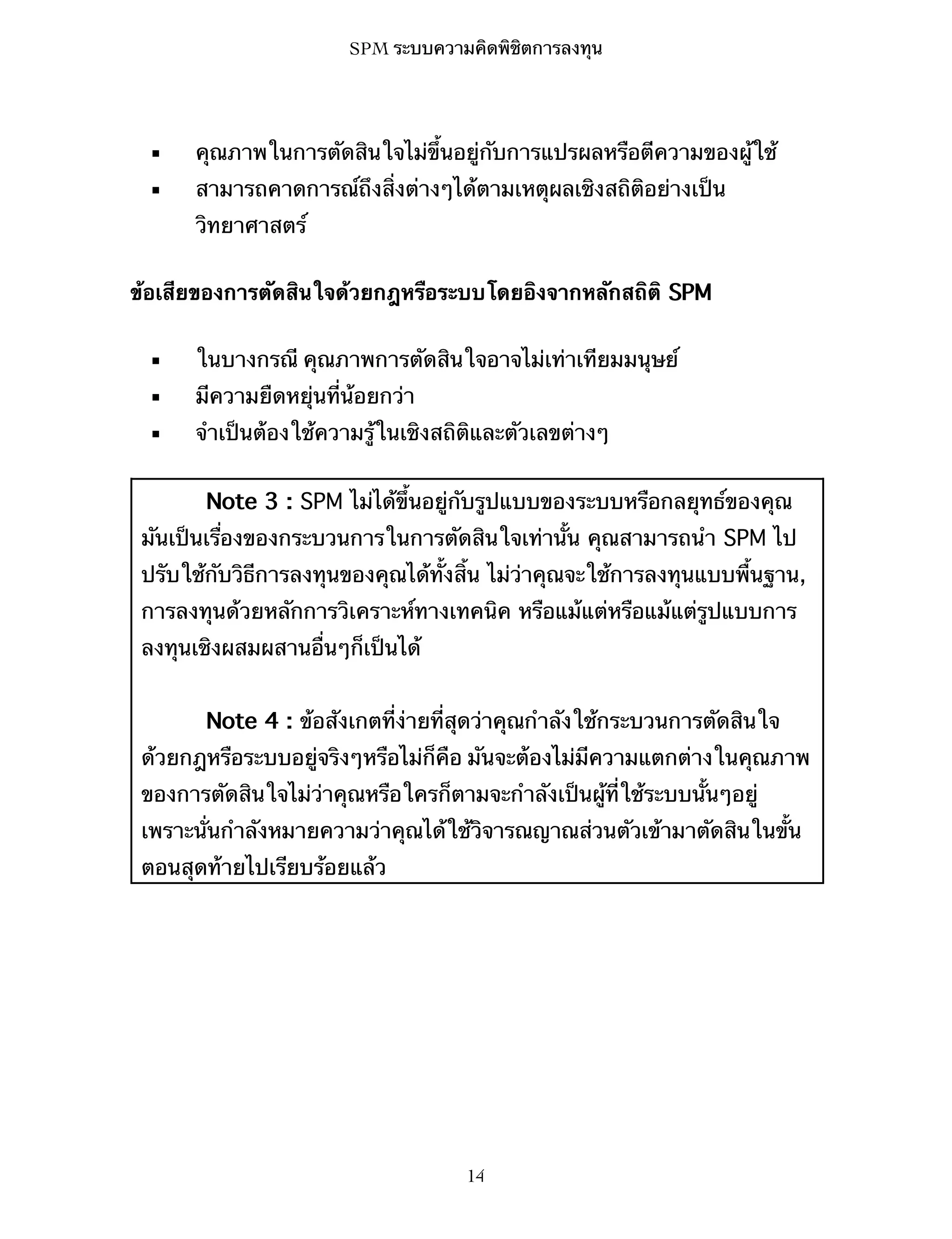 SPM ระบบความคิดพิชิตการลงทุน

▪

คุณภาพในการตัดสินใจไม่ขึ้นอยู่กับการแปรผลหรือตีความของผู้ใช้

▪

สามารถคาดการณ์ถึงสิ่งต่างๆได้ตามเหตุผลเชิงสถิติอย่างเป็น
วิทยาศาสตร์

ข้อเสียของการตัดสินใจด้วยกฎหรือระบบโดยอิงจากหลักสถิติ SPM
▪

ในบางกรณี คุณภาพการตัดสินใจอาจไม่เท่าเทียมมนุษย์

▪

มีความยืดหยุ่นที่น้อยกว่า

▪

จำเป็นต้องใช้ความรู้ในเชิงสถิติและตัวเลขต่างๆ
Note 3 : SPM ไม่ได้ขึ้นอยู่กับรูปแบบของระบบหรือกลยุทธ์ของคุณ

มันเป็นเรื่องของกระบวนการในการตัดสินใจเท่านั้น คุณสามารถนำ SPM ไป
ปรับใช้กับวิธีการลงทุนของคุณได้ทั้งสิ้น ไม่ว่าคุณจะใช้การลงทุนแบบพื้นฐาน,
การลงทุนด้วยหลักการวิเคราะห์ทางเทคนิค หรือแม้แต่หรือแม้แต่รูปแบบการ
ลงทุนเชิงผสมผสานอื่นๆก็เป็นได้
Note 4 : ข้อสังเกตที่ง่ายที่สุดว่าคุณกำลังใช้กระบวนการตัดสินใจ
ด้วยกฎหรือระบบอยู่จริงๆหรือไม่ก็คือ มันจะต้องไม่มีความแตกต่างในคุณภาพ
ของการตัดสินใจไม่ว่าคุณหรือใครก็ตามจะกำลังเป็นผู้ที่ใช้ระบบนั้นๆอยู่
เพราะนั่นกำลังหมายความว่าคุณได้ใช้วิจารณญาณส่วนตัวเข้ามาตัดสินในขั้น
ตอนสุดท้ายไปเรียบร้อยแล้ว

14

 