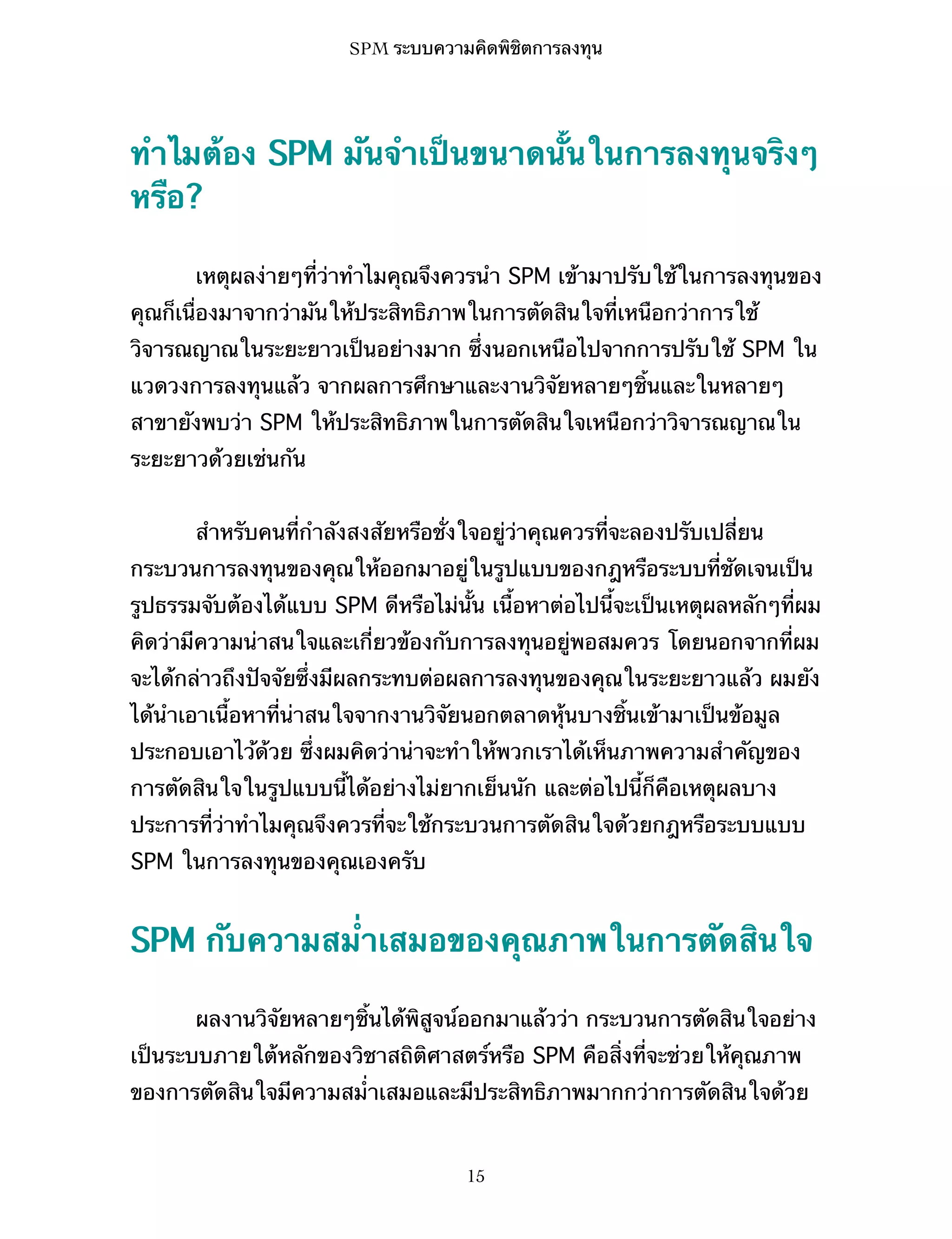 SPM ระบบความคิดพิชิตการลงทุน

ทำไมต้อง SPM มันจำเป็นขนาดนั้นในการลงทุนจริงๆ
หรือ?
เหตุผลง่ายๆที่ว่าทำไมคุณจึงควรนำ SPM เข้ามาปรับใช้ในการลงทุนของ
คุณก็เนื่องมาจากว่ามันให้ประสิทธิภาพในการตัดสินใจที่เหนือกว่าการใช้
วิจารณญาณในระยะยาวเป็นอย่างมาก ซึ่งนอกเหนือไปจากการปรับใช้ SPM ใน
แวดวงการลงทุนแล้ว จากผลการศึกษาและงานวิจัยหลายๆชิ้นและในหลายๆ
สาขายังพบว่า SPM ให้ประสิทธิภาพในการตัดสินใจเหนือกว่าวิจารณญาณใน
ระยะยาวด้วยเช่นกัน
สำหรับคนที่กำลังสงสัยหรือชั่งใจอยู่ว่าคุณควรที่จะลองปรับเปลี่ยน
กระบวนการลงทุนของคุณให้ออกมาอยู่ในรูปแบบของกฎหรือระบบที่ชัดเจนเป็น
รูปธรรมจับต้องได้แบบ SPM ดีหรือไม่นั้น เนื้อหาต่อไปนี้จะเป็นเหตุผลหลักๆที่ผม
คิดว่ามีความน่าสนใจและเกี่ยวข้องกับการลงทุนอยู่พอสมควร โดยนอกจากที่ผม
จะได้กล่าวถึงปัจจัยซึ่งมีผลกระทบต่อผลการลงทุนของคุณในระยะยาวแล้ว ผมยัง
ได้นำเอาเนื้อหาที่น่าสนใจจากงานวิจัยนอกตลาดหุ้นบางชิ้นเข้ามาเป็นข้อมูล
ประกอบเอาไว้ด้วย ซึ่งผมคิดว่าน่าจะทำให้พวกเราได้เห็นภาพความสำคัญของ
การตัดสินใจในรูปแบบนี้ได้อย่างไม่ยากเย็นนัก และต่อไปนี้ก็คือเหตุผลบาง
ประการที่ว่าทำไมคุณจึงควรที่จะใช้กระบวนการตัดสินใจด้วยกฎหรือระบบแบบ
SPM ในการลงทุนของคุณเองครับ

SPM กับความสม่ำเสมอของคุณภาพในการตัดสินใจ
ผลงานวิจัยหลายๆชิ้นได้พิสูจน์ออกมาแล้วว่า กระบวนการตัดสินใจอย่าง
เป็นระบบภายใต้หลักของวิชาสถิติศาสตร์หรือ SPM คือสิ่งที่จะช่วยให้คุณภาพ
ของการตัดสินใจมีความสม่ำเสมอและมีประสิทธิภาพมากกว่าการตัดสินใจด้วย

15

 