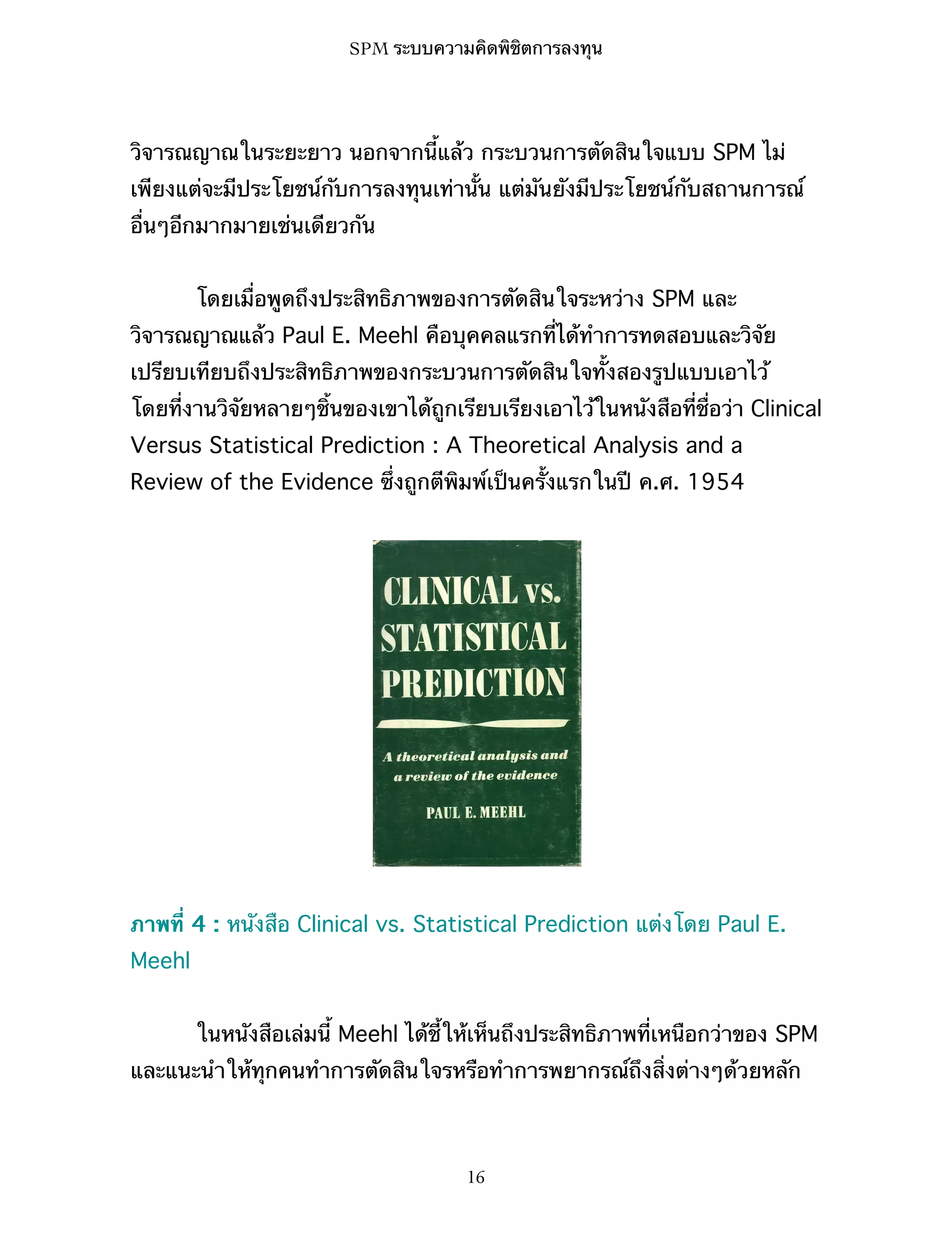 SPM ระบบความคิดพิชิตการลงทุน

วิจารณญาณในระยะยาว นอกจากนี้แล้ว กระบวนการตัดสินใจแบบ SPM ไม่
เพียงแต่จะมีประโยชน์กับการลงทุนเท่านั้น แต่มันยังมีประโยชน์กับสถานการณ์
อื่นๆอีกมากมายเช่นเดียวกัน
โดยเมื่อพูดถึงประสิทธิภาพของการตัดสินใจระหว่าง SPM และ
วิจารณญาณแล้ว Paul E. Meehl คือบุคคลแรกที่ได้ทำการทดสอบและวิจัย
เปรียบเทียบถึงประสิทธิภาพของกระบวนการตัดสินใจทั้งสองรูปแบบเอาไว้
โดยที่งานวิจัยหลายๆชิ้นของเขาได้ถูกเรียบเรียงเอาไว้ในหนังสือที่ชื่อว่า Clinical
Versus Statistical Prediction : A Theoretical Analysis and a
Review of the Evidence ซึ่งถูกตีพิมพ์เป็นครั้งแรกในปี ค.ศ. 1954

ภาพที่ 4 : หนังสือ Clinical vs. Statistical Prediction แต่งโดย Paul E.
Meehl
ในหนังสือเล่มนี้ Meehl ได้ชี้ให้เห็นถึงประสิทธิภาพที่เหนือกว่าของ SPM
และแนะนำให้ทุกคนทำการตัดสินใจรหรือทำการพยากรณ์ถึงสิ่งต่างๆด้วยหลัก

16

 