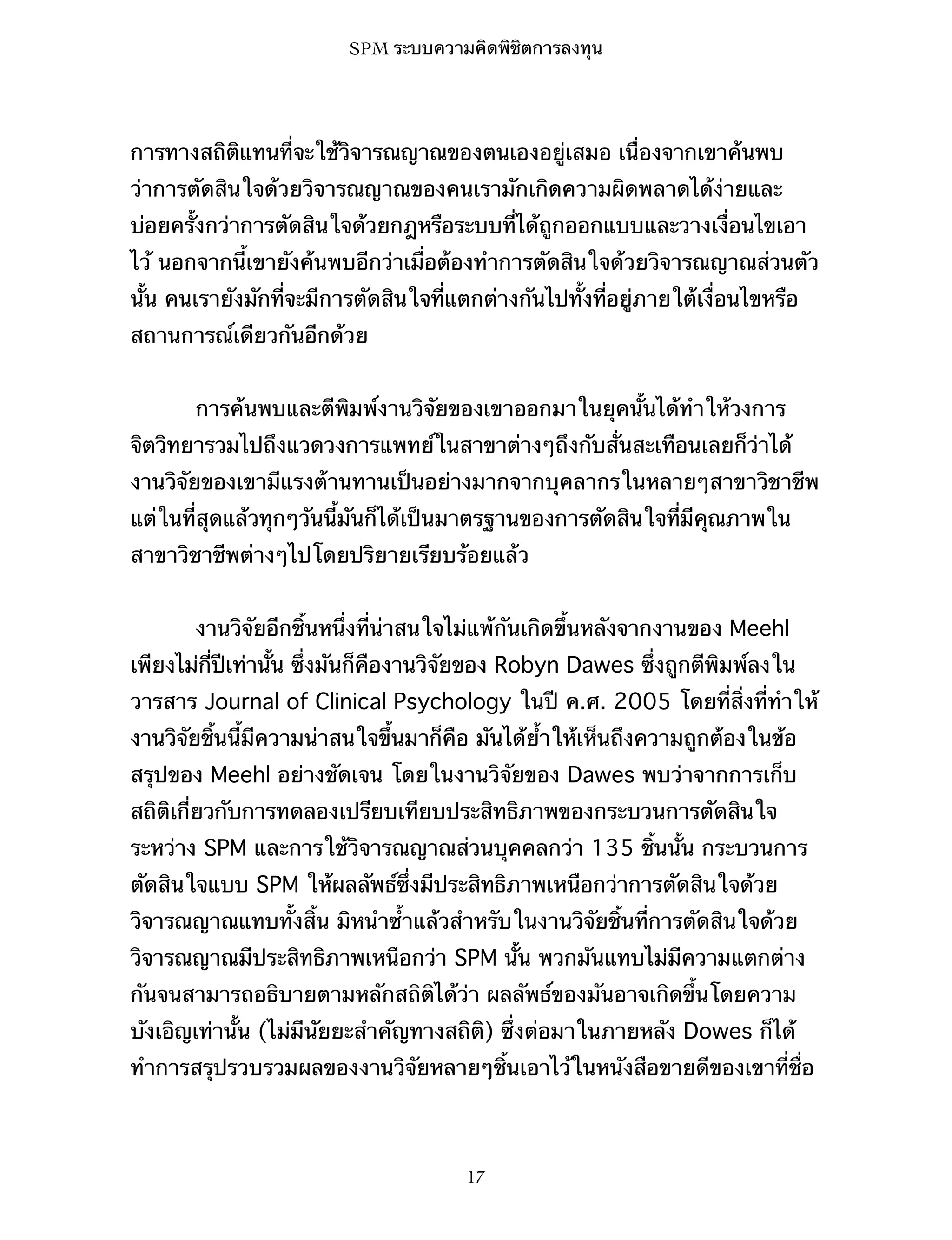 SPM ระบบความคิดพิชิตการลงทุน

การทางสถิติแทนที่จะใช้วิจารณญาณของตนเองอยู่เสมอ เนื่องจากเขาค้นพบ
ว่าการตัดสินใจด้วยวิจารณญาณของคนเรามักเกิดความผิดพลาดได้ง่ายและ
บ่อยครั้งกว่าการตัดสินใจด้วยกฎหรือระบบที่ได้ถูกออกแบบและวางเงื่อนไขเอา
ไว้ นอกจากนี้เขายังค้นพบอีกว่าเมื่อต้องทำการตัดสินใจด้วยวิจารณญาณส่วนตัว
นั้น คนเรายังมักที่จะมีการตัดสินใจที่แตกต่างกันไปทั้งที่อยู่ภายใต้เงื่อนไขหรือ
สถานการณ์เดียวกันอีกด้วย
การค้นพบและตีพิมพ์งานวิจัยของเขาออกมาในยุคนั้นได้ทำให้วงการ
จิตวิทยารวมไปถึงแวดวงการแพทย์ในสาขาต่างๆถึงกับสั่นสะเทือนเลยก็ว่าได้
งานวิจัยของเขามีแรงต้านทานเป็นอย่างมากจากบุคลากรในหลายๆสาขาวิชาชีพ
แต่ในที่สุดแล้วทุกๆวันนี้มันก็ได้เป็นมาตรฐานของการตัดสินใจที่มีคุณภาพใน
สาขาวิชาชีพต่างๆไปโดยปริยายเรียบร้อยแล้ว
งานวิจัยอีกชิ้นหนึ่งที่น่าสนใจไม่แพ้กันเกิดขึ้นหลังจากงานของ Meehl
เพียงไม่กี่ปีเท่านั้น ซึ่งมันก็คืองานวิจัยของ Robyn Dawes ซึ่งถูกตีพิมพ์ลงใน
วารสาร Journal of Clinical Psychology ในปี ค.ศ. 2005 โดยที่สิ่งที่ทำให้
งานวิจัยชิ้นนี้มีความน่าสนใจขึ้นมาก็คือ มันได้ย้ำให้เห็นถึงความถูกต้องในข้อ
สรุปของ Meehl อย่างชัดเจน โดยในงานวิจัยของ Dawes พบว่าจากการเก็บ
สถิติเกี่ยวกับการทดลองเปรียบเทียบประสิทธิภาพของกระบวนการตัดสินใจ
ระหว่าง SPM และการใช้วิจารณญาณส่วนบุคคลกว่า 135 ชิ้นนั้น กระบวนการ
ตัดสินใจแบบ SPM ให้ผลลัพธ์ซึ่งมีประสิทธิภาพเหนือกว่าการตัดสินใจด้วย
วิจารณญาณแทบทั้งสิ้น มิหนำซ้ำแล้วสำหรับในงานวิจัยชิ้นที่การตัดสินใจด้วย
วิจารณญาณมีประสิทธิภาพเหนือกว่า SPM นั้น พวกมันแทบไม่มีความแตกต่าง
กันจนสามารถอธิบายตามหลักสถิติได้ว่า ผลลัพธ์ของมันอาจเกิดขึ้นโดยความ
บังเอิญเท่านั้น (ไม่มีนัยยะสำคัญทางสถิติ) ซึ่งต่อมาในภายหลัง Dowes ก็ได้
ทำการสรุปรวบรวมผลของงานวิจัยหลายๆชิ้นเอาไว้ในหนังสือขายดีของเขาที่ชื่อ

17

 