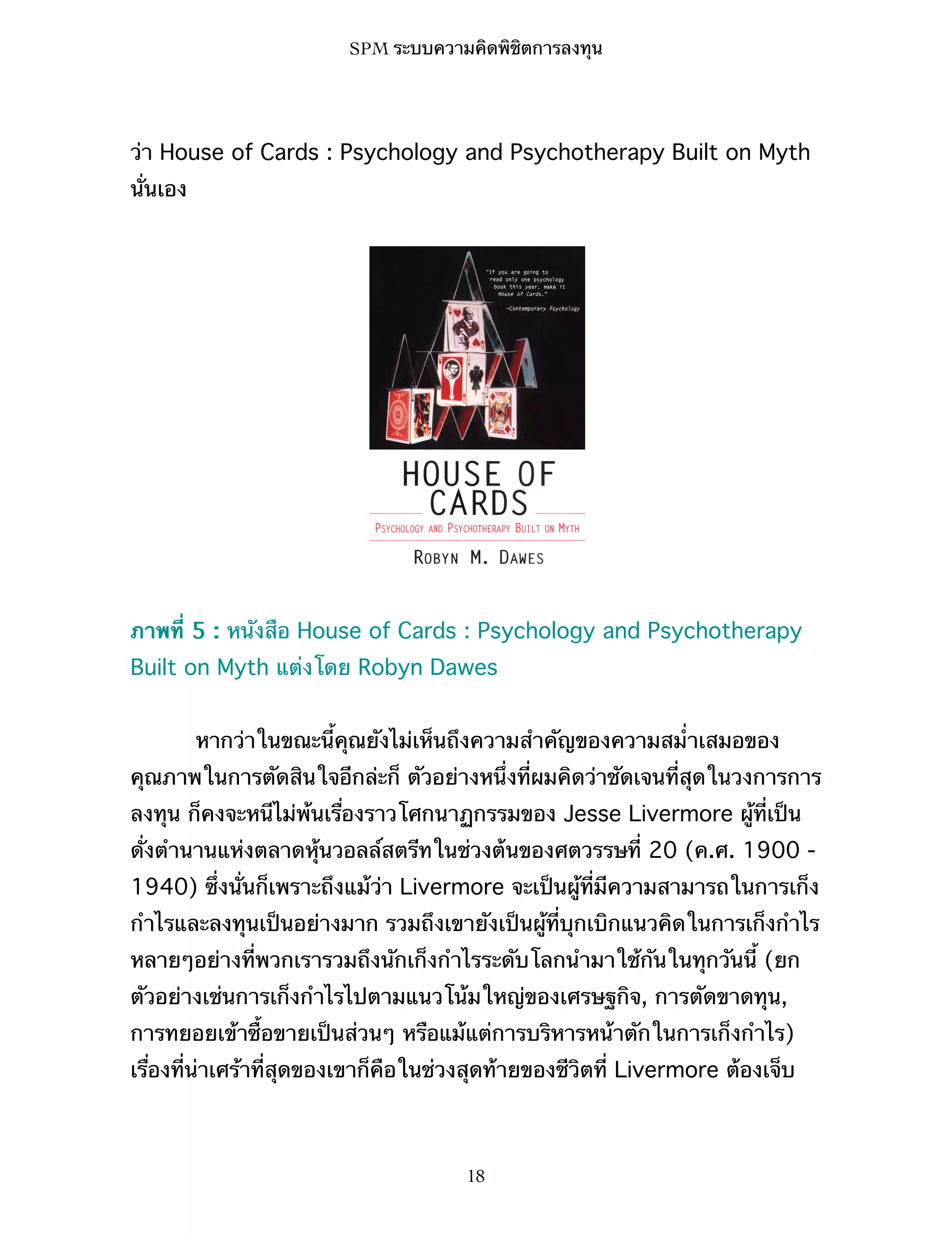 SPM ระบบความคิดพิชิตการลงทุน

ว่า House of Cards : Psychology and Psychotherapy Built on Myth
นั่นเอง

ภาพที่ 5 : หนังสือ House of Cards : Psychology and Psychotherapy
Built on Myth แต่งโดย Robyn Dawes
หากว่าในขณะนี้คุณยังไม่เห็นถึงความสำคัญของความสม่ำเสมอของ
คุณภาพในการตัดสินใจอีกล่ะก็ ตัวอย่างหนึ่งที่ผมคิดว่าชัดเจนที่สุดในวงการการ
ลงทุน ก็คงจะหนีไม่พ้นเรื่องราวโศกนาฏกรรมของ Jesse Livermore ผู้ที่เป็น
ดั่งตำนานแห่งตลาดหุ้นวอลล์สตรีทในช่วงต้นของศตวรรษที่ 20 (ค.ศ. 1900 1940) ซึ่งนั่นก็เพราะถึงแม้ว่า Livermore จะเป็นผู้ที่มีความสามารถในการเก็ง
กำไรและลงทุนเป็นอย่างมาก รวมถึงเขายังเป็นผู้ที่บุกเบิกแนวคิดในการเก็งกำไร
หลายๆอย่างที่พวกเรารวมถึงนักเก็งกำไรระดับโลกนำมาใช้กันในทุกวันนี้ (ยก
ตัวอย่างเช่นการเก็งกำไรไปตามแนวโน้มใหญ่ของเศรษฐกิจ, การตัดขาดทุน,
การทยอยเข้าซื้อขายเป็นส่วนๆ หรือแม้แต่การบริหารหน้าตักในการเก็งกำไร)
เรื่องที่น่าเศร้าที่สุดของเขาก็คือในช่วงสุดท้ายของชีวิตที่ Livermore ต้องเจ็บ

18

 