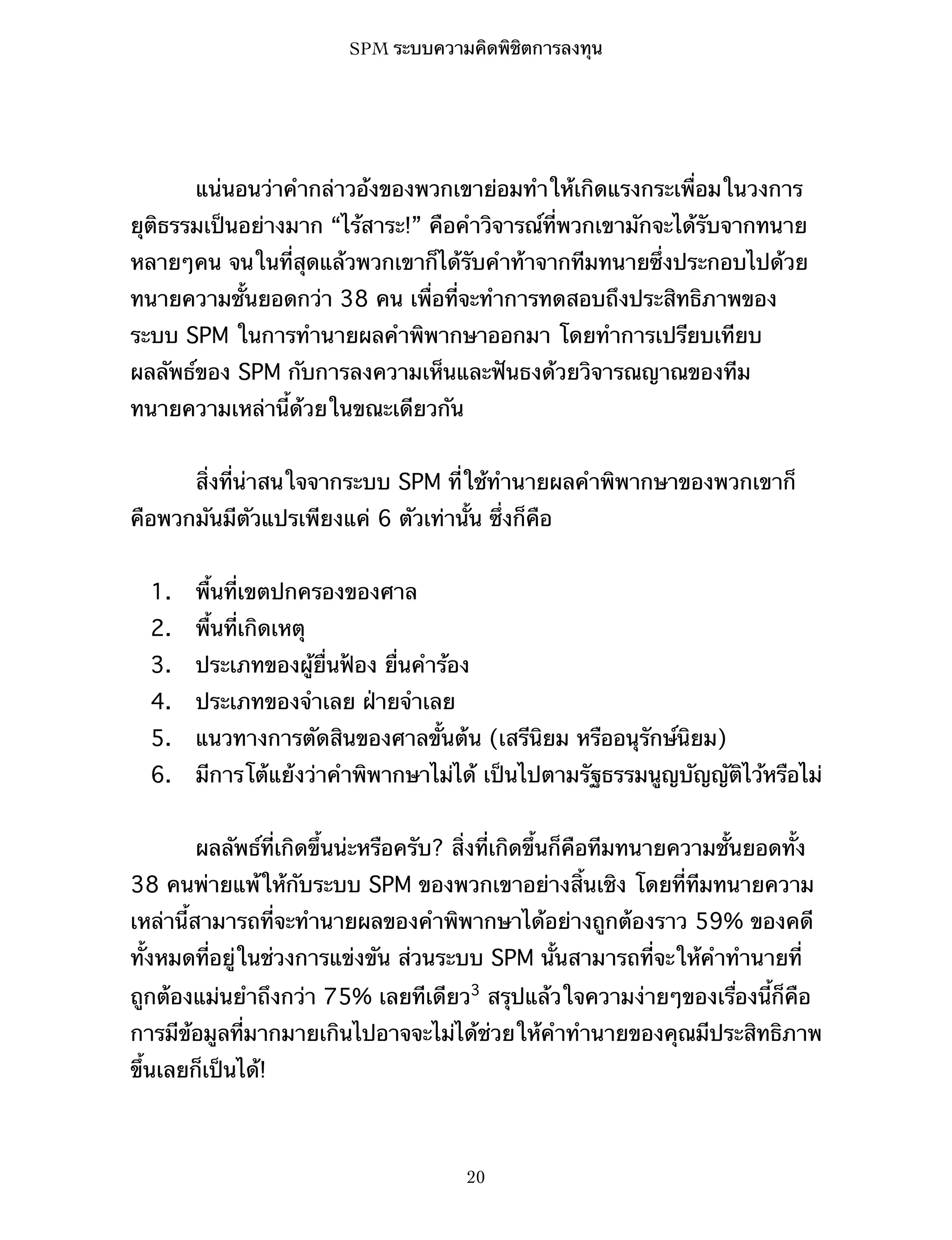 SPM ระบบความคิดพิชิตการลงทุน

แน่นอนว่าคำกล่าวอ้งของพวกเขาย่อมทำให้เกิดแรงกระเพื่อมในวงการ
ยุติธรรมเป็นอย่างมาก “ไร้สาระ!” คือคำวิจารณ์ที่พวกเขามักจะได้รับจากทนาย
หลายๆคน จนในที่สุดแล้วพวกเขาก็ได้รับคำท้าจากทีมทนายซึ่งประกอบไปด้วย
ทนายความชั้นยอดกว่า 38 คน เพื่อที่จะทำการทดสอบถึงประสิทธิภาพของ
ระบบ SPM ในการทำนายผลคำพิพากษาออกมา โดยทำการเปรียบเทียบ
ผลลัพธ์ของ SPM กับการลงความเห็นและฟันธงด้วยวิจารณญาณของทีม
ทนายความเหล่านี้ด้วยในขณะเดียวกัน
สิ่งที่น่าสนใจจากระบบ SPM ที่ใช้ทำนายผลคำพิพากษาของพวกเขาก็
คือพวกมันมีตัวแปรเพียงแค่ 6 ตัวเท่านั้น ซึ่งก็คือ
1.

พื้นที่เขตปกครองของศาล

2.

พื้นที่เกิดเหตุ

3.

ประเภทของผู้ยื่นฟ้อง ยื่นคำร้อง

4.

ประเภทของจำเลย ฝ่ายจำเลย

5.

แนวทางการตัดสินของศาลขั้นต้น (เสรีนิยม หรืออนุรักษ์นิยม)

6.

มีการโต้แย้งว่าคำพิพากษาไม่ได้ เป็นไปตามรัฐธรรมนูญบัญญัติไว้หรือไม่
ผลลัพธ์ที่เกิดขึ้นน่ะหรือครับ? สิ่งที่เกิดขึ้นก็คือทีมทนายความชั้นยอดทั้ง

38 คนพ่ายแพ้ให้กับระบบ SPM ของพวกเขาอย่างสิ้นเชิง โดยที่ทีมทนายความ
เหล่านี้สามารถที่จะทำนายผลของคำพิพากษาได้อย่างถูกต้องราว 59% ของคดี
ทั้งหมดที่อยู่ในช่วงการแข่งขัน ส่วนระบบ SPM นั้นสามารถที่จะให้คำทำนายที่
ถูกต้องแม่นยำถึงกว่า 75% เลยทีเดียว3 สรุปแล้วใจความง่ายๆของเรื่องนี้ก็คือ
การมีข้อมูลที่มากมายเกินไปอาจจะไม่ได้ช่วยให้คำทำนายของคุณมีประสิทธิภาพ
ขึ้นเลยก็เป็นได้!

20

 