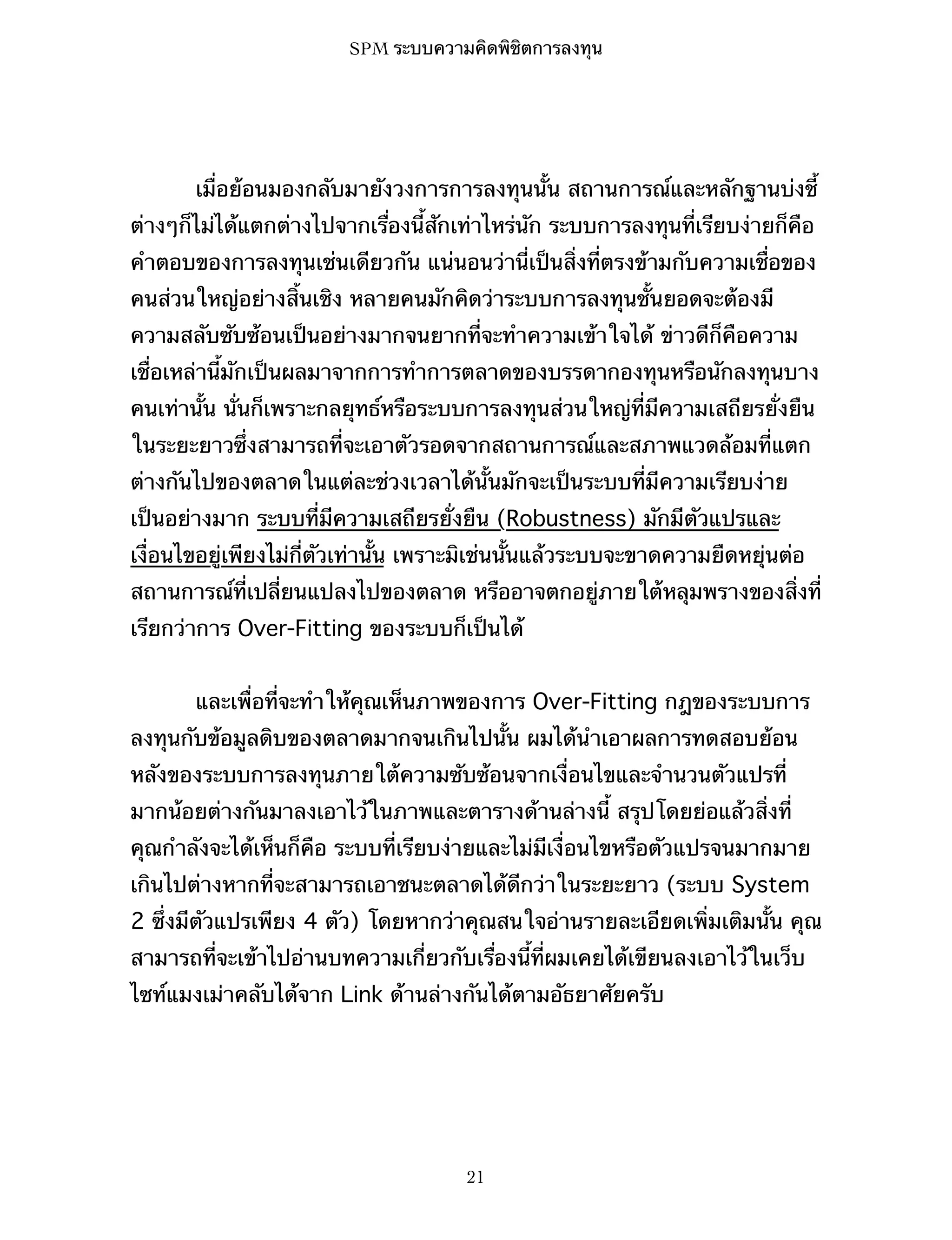 SPM ระบบความคิดพิชิตการลงทุน

เมื่อย้อนมองกลับมายังวงการการลงทุนนั้น สถานการณ์และหลักฐานบ่งชี้
ต่างๆก็ไม่ได้แตกต่างไปจากเรื่องนี้สักเท่าไหร่นัก ระบบการลงทุนที่เรียบง่ายก็คือ
คำตอบของการลงทุนเช่นเดียวกัน แน่นอนว่านี่เป็นสิ่งที่ตรงข้ามกับความเชื่อของ
คนส่วนใหญ่อย่างสิ้นเชิง หลายคนมักคิดว่าระบบการลงทุนชั้นยอดจะต้องมี
ความสลับซับซ้อนเป็นอย่างมากจนยากที่จะทำความเข้าใจได้ ข่าวดีก็คือความ
เชื่อเหล่านี้มักเป็นผลมาจากการทำการตลาดของบรรดากองทุนหรือนักลงทุนบาง
คนเท่านั้น นั่นก็เพราะกลยุทธ์หรือระบบการลงทุนส่วนใหญ่ที่มีความเสถียรยั่งยืน
ในระยะยาวซึ่งสามารถที่จะเอาตัวรอดจากสถานการณ์และสภาพแวดล้อมที่แตก
ต่างกันไปของตลาดในแต่ละช่วงเวลาได้นั้นมักจะเป็นระบบที่มีความเรียบง่าย
เป็นอย่างมาก ระบบที่มีความเสถียรยั่งยืน (Robustness) มักมีตัวแปรและ
เงื่อนไขอยู่เพียงไม่กี่ตัวเท่านั้น เพราะมิเช่นนั้นแล้วระบบจะขาดความยืดหยุ่นต่อ
สถานการณ์ที่เปลี่ยนแปลงไปของตลาด หรืออาจตกอยู่ภายใต้หลุมพรางของสิ่งที่
เรียกว่าการ Over-Fitting ของระบบก็เป็นได้
และเพื่อที่จะทำให้คุณเห็นภาพของการ Over-Fitting กฎของระบบการ
ลงทุนกับข้อมูลดิบของตลาดมากจนเกินไปนั้น ผมได้นำเอาผลการทดสอบย้อน
หลังของระบบการลงทุนภายใต้ความซับซ้อนจากเงื่อนไขและจำนวนตัวแปรที่
มากน้อยต่างกันมาลงเอาไว้ในภาพและตารางด้านล่างนี้ สรุปโดยย่อแล้วสิ่งที่
คุณกำลังจะได้เห็นก็คือ ระบบที่เรียบง่ายและไม่มีเงื่อนไขหรือตัวแปรจนมากมาย
เกินไปต่างหากที่จะสามารถเอาชนะตลาดได้ดีกว่าในระยะยาว (ระบบ System
2 ซึ่งมีตัวแปรเพียง 4 ตัว) โดยหากว่าคุณสนใจอ่านรายละเอียดเพิ่มเติมนั้น คุณ
สามารถที่จะเข้าไปอ่านบทความเกี่ยวกับเรื่องนี้ที่ผมเคยได้เขียนลงเอาไว้ในเว็บ
ไซท์แมงเม่าคลับได้จาก Link ด้านล่างกันได้ตามอัธยาศัยครับ

21

 