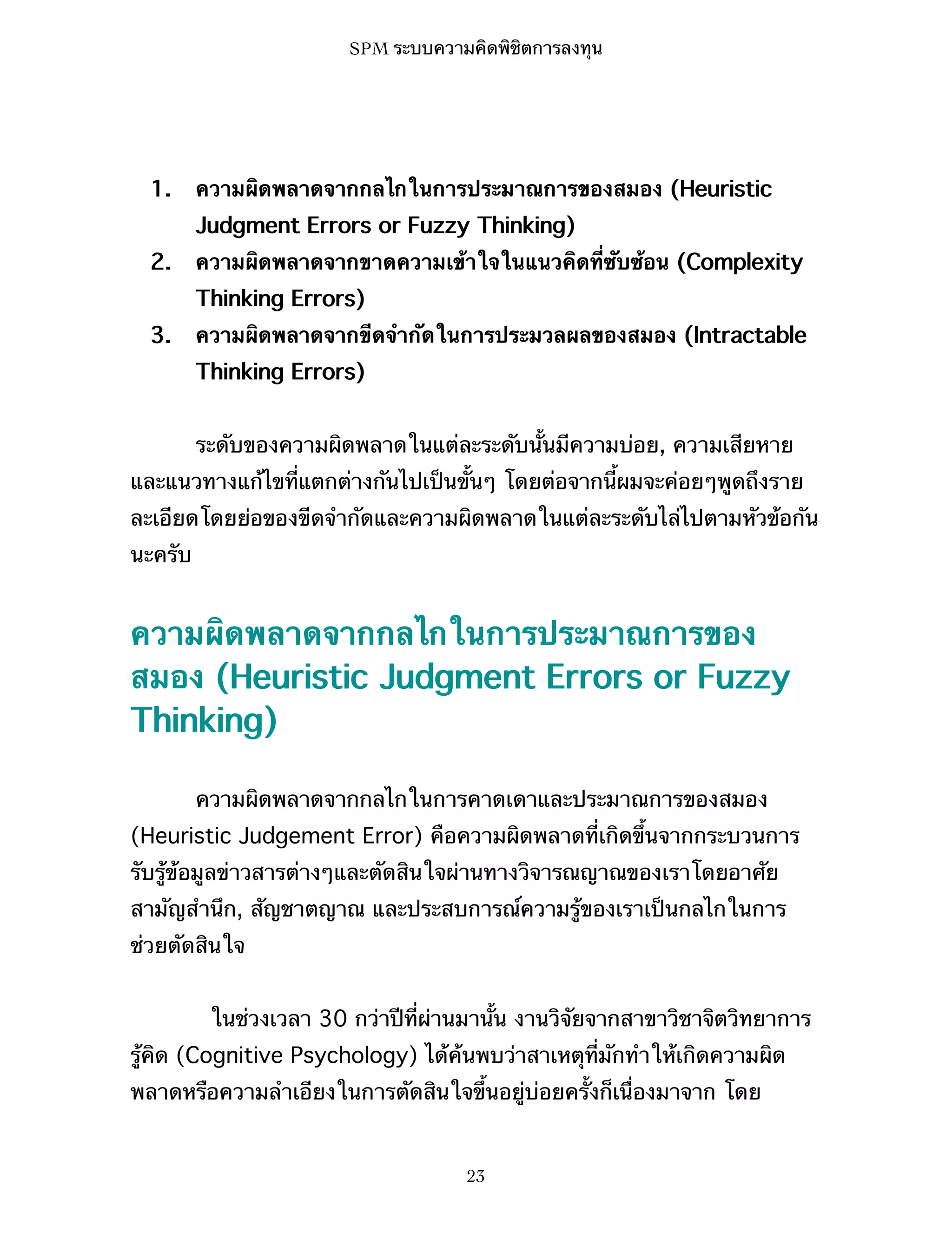 SPM ระบบความคิดพิชิตการลงทุน

1.

ความผิดพลาดจากกลไกในการประมาณการของสมอง (Heuristic
Judgment Errors or Fuzzy Thinking)

2.

ความผิดพลาดจากขาดความเข้าใจในแนวคิดที่ซับซ้อน (Complexity
Thinking Errors)

3.

ความผิดพลาดจากขีดจำกัดในการประมวลผลของสมอง (Intractable
Thinking Errors)
ระดับของความผิดพลาดในแต่ละระดับนั้นมีความบ่อย, ความเสียหาย

และแนวทางแก้ไขที่แตกต่างกันไปเป็นขั้นๆ โดยต่อจากนี้ผมจะค่อยๆพูดถึงราย
ละเอียดโดยย่อของขีดจำกัดและความผิดพลาดในแต่ละระดับไล่ไปตามหัวข้อกัน
นะครับ

ความผิดพลาดจากกลไกในการประมาณการของ
สมอง (Heuristic Judgment Errors or Fuzzy
Thinking)
ความผิดพลาดจากกลไกในการคาดเดาและประมาณการของสมอง
(Heuristic Judgement Error) คือความผิดพลาดที่เกิดขึ้นจากกระบวนการ
รับรู้ข้อมูลข่าวสารต่างๆและตัดสินใจผ่านทางวิจารณญาณของเราโดยอาศัย
สามัญสำนึก, สัญชาตญาณ และประสบการณ์ความรู้ของเราเป็นกลไกในการ
ช่วยตัดสินใจ
ในช่วงเวลา 30 กว่าปีที่ผ่านมานั้น งานวิจัยจากสาขาวิชาจิตวิทยาการ
รู้คิด (Cognitive Psychology) ได้ค้นพบว่าสาเหตุที่มักทำให้เกิดความผิด
พลาดหรือความลำเอียงในการตัดสินใจขึ้นอยู่บ่อยครั้งก็เนื่องมาจาก โดย

23

 