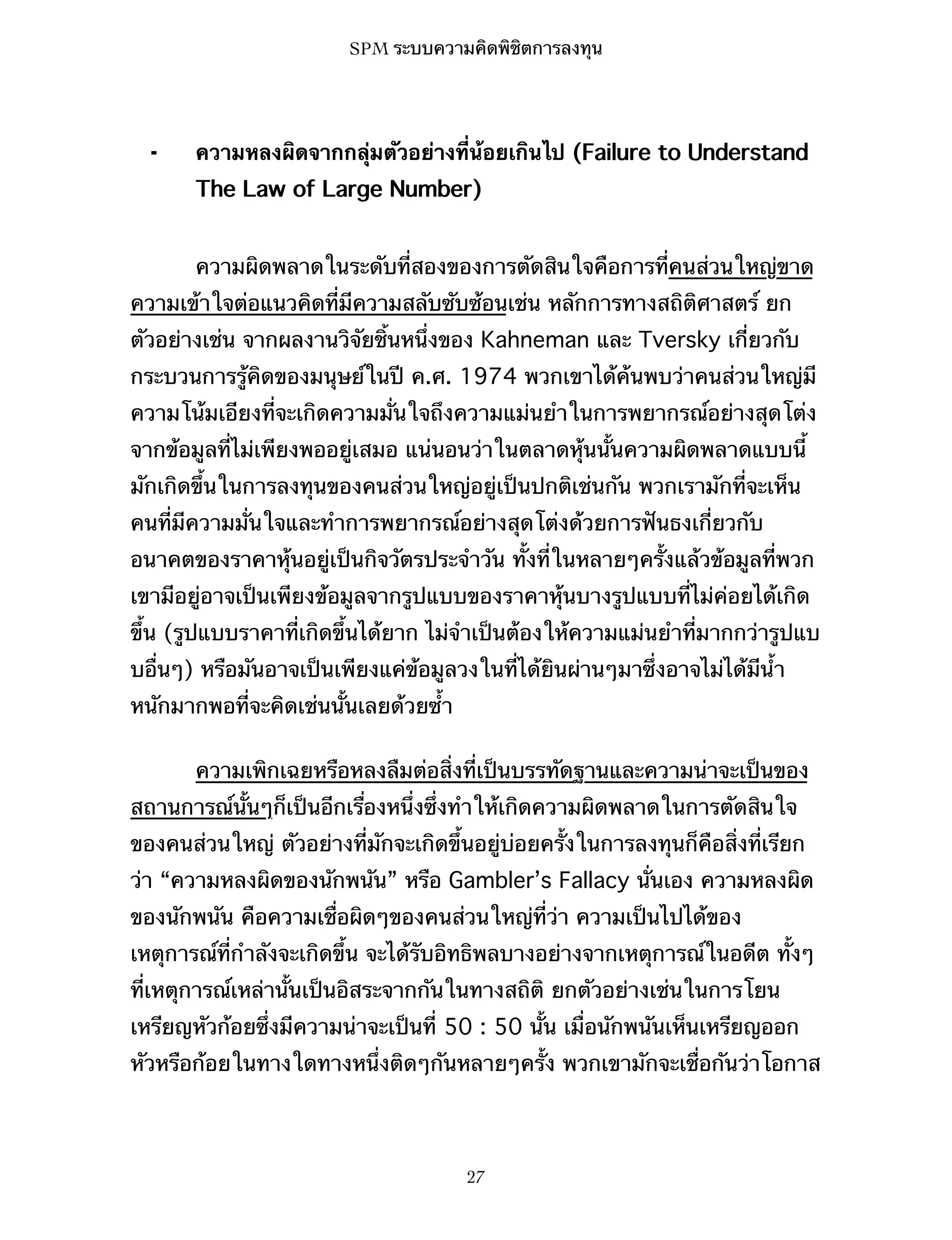 SPM ระบบความคิดพิชิตการลงทุน

⁃

ความหลงผิดจากกลุ่มตัวอย่างที่น้อยเกินไป (Failure to Understand
The Law of Large Number)
ความผิดพลาดในระดับที่สองของการตัดสินใจคือการที่คนส่วนใหญ่ขาด

ความเข้าใจต่อแนวคิดที่มีความสลับซับซ้อนเช่น หลักการทางสถิติศาสตร์ ยก
ตัวอย่างเช่น จากผลงานวิจัยชิ้นหนึ่งของ Kahneman และ Tversky เกี่ยวกับ
กระบวนการรู้คิดของมนุษย์ในปี ค.ศ. 1974 พวกเขาได้ค้นพบว่าคนส่วนใหญ่มี
ความโน้มเอียงที่จะเกิดความมั่นใจถึงความแม่นยำในการพยากรณ์อย่างสุดโต่ง
จากข้อมูลที่ไม่เพียงพออยู่เสมอ แน่นอนว่าในตลาดหุ้นนั้นความผิดพลาดแบบนี้
มักเกิดขึ้นในการลงทุนของคนส่วนใหญ่อยู่เป็นปกติเช่นกัน พวกเรามักที่จะเห็น
คนที่มีความมั่นใจและทำการพยากรณ์อย่างสุดโต่งด้วยการฟันธงเกี่ยวกับ
อนาคตของราคาหุ้นอยู่เป็นกิจวัตรประจำวัน ทั้งที่ในหลายๆครั้งแล้วข้อมูลที่พวก
เขามีอยู่อาจเป็นเพียงข้อมูลจากรูปแบบของราคาหุ้นบางรูปแบบที่ไม่ค่อยได้เกิด
ขึ้น (รูปแบบราคาที่เกิดขึ้นได้ยาก ไม่จำเป็นต้องให้ความแม่นยำที่มากกว่ารูปแบ
บอื่นๆ) หรือมันอาจเป็นเพียงแค่ข้อมูลวงในที่ได้ยินผ่านๆมาซึ่งอาจไม่ได้มีน้ำ
หนักมากพอที่จะคิดเช่นนั้นเลยด้วยซ้ำ
ความเพิกเฉยหรือหลงลืมต่อสิ่งที่เป็นบรรทัดฐานและความน่าจะเป็นของ
สถานการณ์นั้นๆก็เป็นอีกเรื่องหนึ่งซึ่งทำให้เกิดความผิดพลาดในการตัดสินใจ
ของคนส่วนใหญ่ ตัวอย่างที่มักจะเกิดขึ้นอยู่บ่อยครั้งในการลงทุนก็คือสิ่งที่เรียก
ว่า “ความหลงผิดของนักพนัน” หรือ Gambler’s Fallacy นั่นเอง ความหลงผิด
ของนักพนัน คือความเชื่อผิดๆของคนส่วนใหญ่ที่ว่า ความเป็นไปได้ของ
เหตุการณ์ที่กำลังจะเกิดขึ้น จะได้รับอิทธิพลบางอย่างจากเหตุการณ์ในอดีต ทั้งๆ
ที่เหตุการณ์เหล่านั้นเป็นอิสระจากกันในทางสถิติ ยกตัวอย่างเช่นในการโยน
เหรียญหัวก้อยซึ่งมีความน่าจะเป็นที่ 50 : 50 นั้น เมื่อนักพนันเห็นเหรียญออก
หัวหรือก้อยในทางใดทางหนึ่งติดๆกันหลายๆครั้ง พวกเขามักจะเชื่อกันว่าโอกาส

27

 
