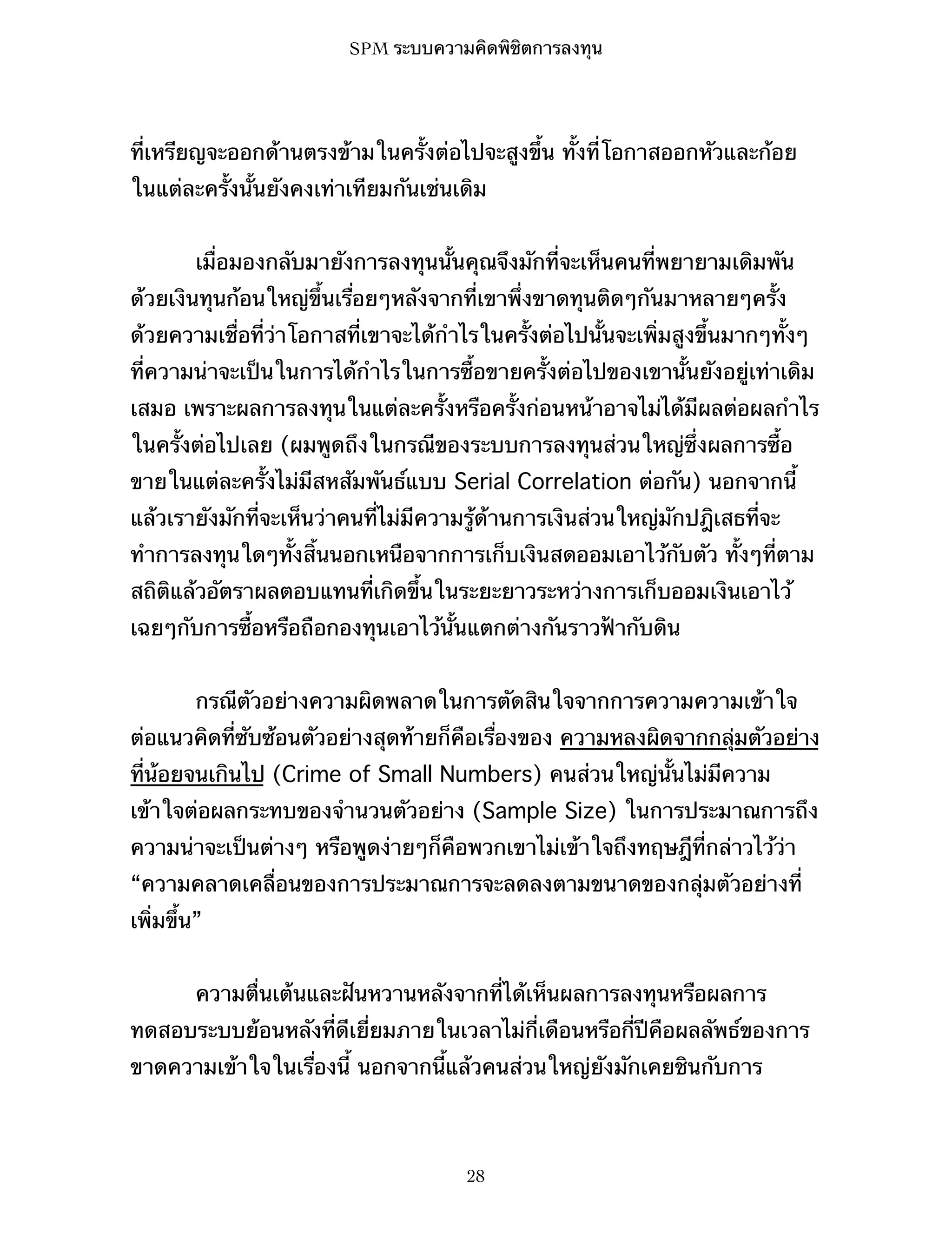 SPM ระบบความคิดพิชิตการลงทุน

ที่เหรียญจะออกด้านตรงข้ามในครั้งต่อไปจะสูงขึ้น ทั้งที่โอกาสออกหัวและก้อย
ในแต่ละครั้งนั้นยังคงเท่าเทียมกันเช่นเดิม
เมื่อมองกลับมายังการลงทุนนั้นคุณจึงมักที่จะเห็นคนที่พยายามเดิมพัน
ด้วยเงินทุนก้อนใหญ่ขึ้นเรื่อยๆหลังจากที่เขาพึ่งขาดทุนติดๆกันมาหลายๆครั้ง
ด้วยความเชื่อที่ว่าโอกาสที่เขาจะได้กำไรในครั้งต่อไปนั้นจะเพิ่มสูงขึ้นมากๆทั้งๆ
ที่ความน่าจะเป็นในการได้กำไรในการซื้อขายครั้งต่อไปของเขานั้นยังอยู่เท่าเดิม
เสมอ เพราะผลการลงทุนในแต่ละครั้งหรือครั้งก่อนหน้าอาจไม่ได้มีผลต่อผลกำไร
ในครั้งต่อไปเลย (ผมพูดถึงในกรณีของระบบการลงทุนส่วนใหญ่ซึ่งผลการซื้อ
ขายในแต่ละครั้งไม่มีสหสัมพันธ์แบบ Serial Correlation ต่อกัน) นอกจากนี้
แล้วเรายังมักที่จะเห็นว่าคนที่ไม่มีความรู้ด้านการเงินส่วนใหญ่มักปฎิเสธที่จะ
ทำการลงทุนใดๆทั้งสิ้นนอกเหนือจากการเก็บเงินสดออมเอาไว้กับตัว ทั้งๆที่ตาม
สถิติแล้วอัตราผลตอบแทนที่เกิดขึ้นในระยะยาวระหว่างการเก็บออมเงินเอาไว้
เฉยๆกับการซื้อหรือถือกองทุนเอาไว้นั้นแตกต่างกันราวฟ้ากับดิน
กรณีตัวอย่างความผิดพลาดในการตัดสินใจจากการความความเข้าใจ
ต่อแนวคิดที่ซับซ้อนตัวอย่างสุดท้ายก็คือเรื่องของ ความหลงผิดจากกลุ่มตัวอย่าง
ที่น้อยจนเกินไป (Crime of Small Numbers) คนส่วนใหญ่นั้นไม่มีความ
เข้าใจต่อผลกระทบของจำนวนตัวอย่าง (Sample Size) ในการประมาณการถึง
ความน่าจะเป็นต่างๆ หรือพูดง่ายๆก็คือพวกเขาไม่เข้าใจถึงทฤษฎีที่กล่าวไว้ว่า
“ความคลาดเคลื่อนของการประมาณการจะลดลงตามขนาดของกลุ่มตัวอย่างที่
เพิ่มขึ้น”
ความตื่นเต้นและฝันหวานหลังจากที่ได้เห็นผลการลงทุนหรือผลการ
ทดสอบระบบย้อนหลังที่ดีเยี่ยมภายในเวลาไม่กี่เดือนหรือกี่ปีคือผลลัพธ์ของการ
ขาดความเข้าใจในเรื่องนี้ นอกจากนี้แล้วคนส่วนใหญ่ยังมักเคยชินกับการ

28

 