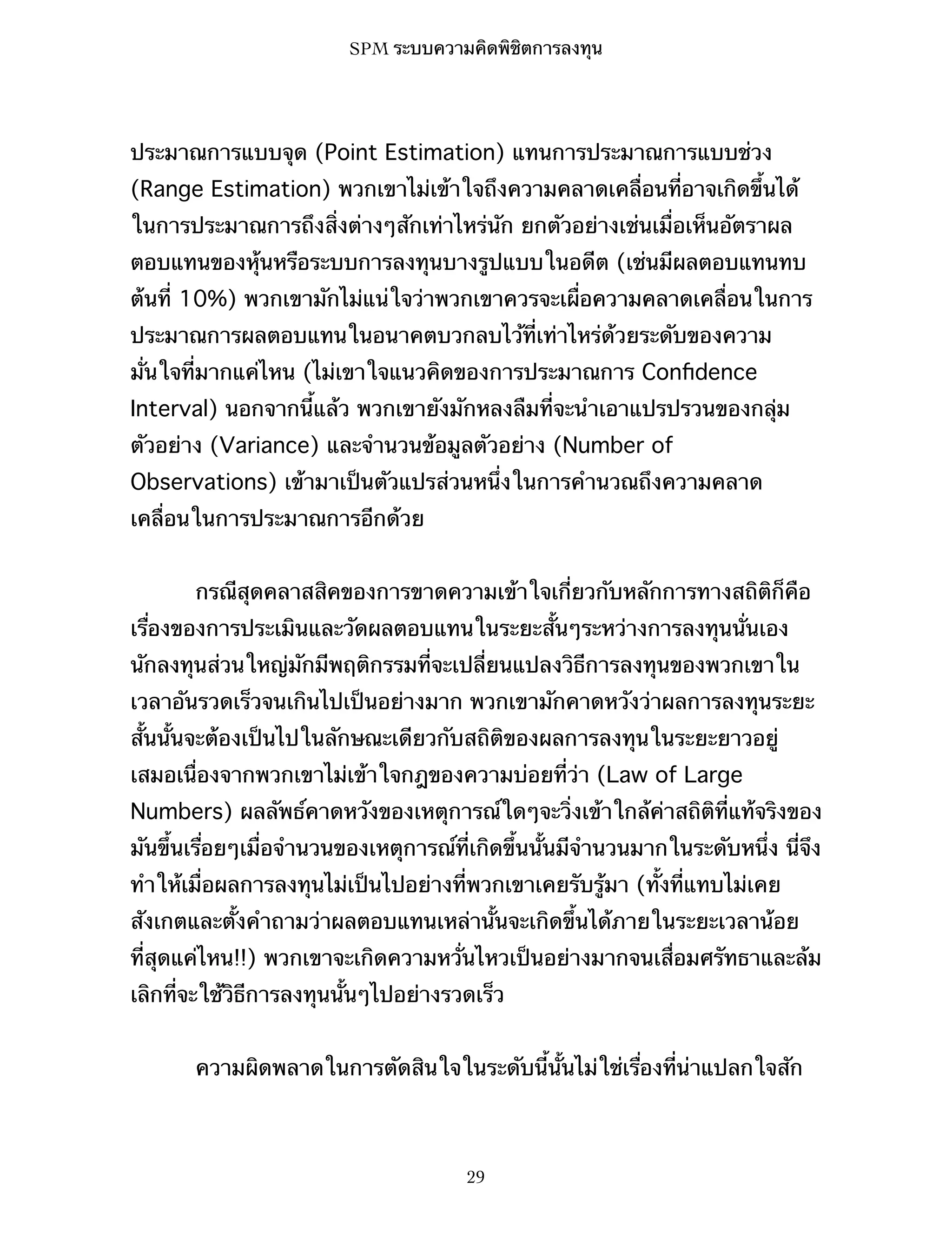 SPM ระบบความคิดพิชิตการลงทุน

ประมาณการแบบจุด (Point Estimation) แทนการประมาณการแบบช่วง
(Range Estimation) พวกเขาไม่เข้าใจถึงความคลาดเคลื่อนที่อาจเกิดขึ้นได้
ในการประมาณการถึงสิ่งต่างๆสักเท่าไหร่นัก ยกตัวอย่างเช่นเมื่อเห็นอัตราผล
ตอบแทนของหุ้นหรือระบบการลงทุนบางรูปแบบในอดีต (เช่นมีผลตอบแทนทบ
ต้นที่ 10%) พวกเขามักไม่แน่ใจว่าพวกเขาควรจะเผื่อความคลาดเคลื่อนในการ
ประมาณการผลตอบแทนในอนาคตบวกลบไว้ที่เท่าไหร่ด้วยระดับของความ
มั่นใจที่มากแค่ไหน (ไม่เขาใจแนวคิดของการประมาณการ Conﬁdence
Interval) นอกจากนี้แล้ว พวกเขายังมักหลงลืมที่จะนำเอาแปรปรวนของกลุ่ม
ตัวอย่าง (Variance) และจำนวนข้อมูลตัวอย่าง (Number of
Observations) เข้ามาเป็นตัวแปรส่วนหนึ่งในการคำนวณถึงความคลาด
เคลื่อนในการประมาณการอีกด้วย
กรณีสุดคลาสสิคของการขาดความเข้าใจเกี่ยวกับหลักการทางสถิติก็คือ
เรื่องของการประเมินและวัดผลตอบแทนในระยะสั้นๆระหว่างการลงทุนนั่นเอง
นักลงทุนส่วนใหญ่มักมีพฤติกรรมที่จะเปลี่ยนแปลงวิธีการลงทุนของพวกเขาใน
เวลาอันรวดเร็วจนเกินไปเป็นอย่างมาก พวกเขามักคาดหวังว่าผลการลงทุนระยะ
สั้นนั้นจะต้องเป็นไปในลักษณะเดียวกับสถิติของผลการลงทุนในระยะยาวอยู่
เสมอเนื่องจากพวกเขาไม่เข้าใจกฎของความบ่อยที่ว่า (Law of Large
Numbers) ผลลัพธ์คาดหวังของเหตุการณ์ใดๆจะวิ่งเข้าใกล้ค่าสถิติที่แท้จริงของ
มันขึ้นเรื่อยๆเมื่อจำนวนของเหตุการณ์ที่เกิดขึ้นนั้นมีจำนวนมากในระดับหนึ่ง นี่จึง
ทำให้เมื่อผลการลงทุนไม่เป็นไปอย่างที่พวกเขาเคยรับรู้มา (ทั้งที่แทบไม่เคย
สังเกตและตั้งคำถามว่าผลตอบแทนเหล่านั้นจะเกิดขึ้นได้ภายในระยะเวลาน้อย
ที่สุดแค่ไหน!!) พวกเขาจะเกิดความหวั่นไหวเป็นอย่างมากจนเสื่อมศรัทธาและล้ม
เลิกที่จะใช้วิธีการลงทุนนั้นๆไปอย่างรวดเร็ว
ความผิดพลาดในการตัดสินใจในระดับนี้นั้นไม่ใช่เรื่องที่น่าแปลกใจสัก

29

 