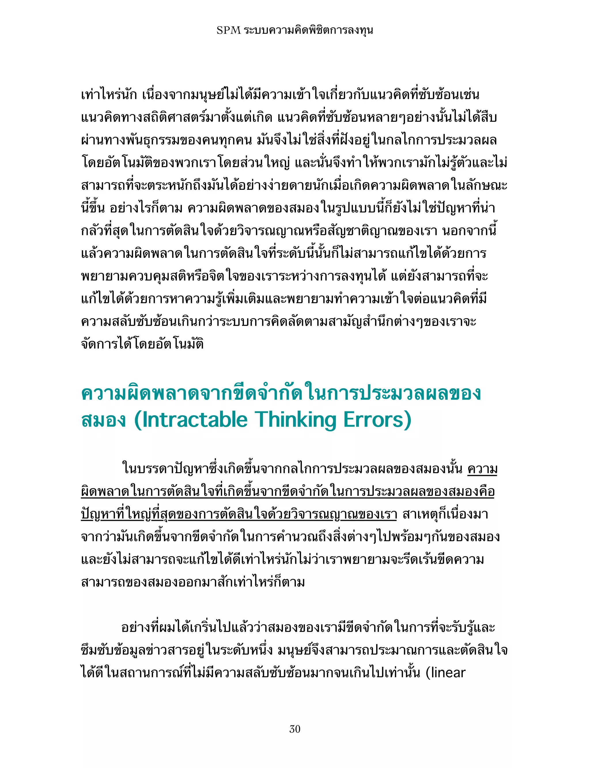 SPM ระบบความคิดพิชิตการลงทุน

เท่าไหร่นัก เนื่องจากมนุษย์ไม่ได้มีความเข้าใจเกี่ยวกับแนวคิดที่ซับซ้อนเช่น
แนวคิดทางสถิติศาสตร์มาตั้งแต่เกิด แนวคิดที่ซับซ้อนหลายๆอย่างนั้นไม่ได้สืบ
ผ่านทางพันธุกรรมของคนทุกคน มันจึงไม่ใช่สิ่งที่ฝังอยู่ในกลไกการประมวลผล
โดยอัตโนมัติของพวกเราโดยส่วนใหญ่ และนั่นจึงทำให้พวกเรามักไม่รู้ตัวและไม่
สามารถที่จะตระหนักถึงมันได้อย่างง่ายดายนักเมื่อเกิดความผิดพลาดในลักษณะ
นี้ขึ้น อย่างไรก็ตาม ความผิดพลาดของสมองในรูปแบบนี้ก็ยังไม่ใช่ปัญหาที่น่า
กลัวที่สุดในการตัดสินใจด้วยวิจารณญาณหรือสัญชาติญาณของเรา นอกจากนี้
แล้วความผิดพลาดในการตัดสินใจที่ระดับนี้นั้นก็ไม่สามารถแก้ไขได้ด้วยการ
พยายามควบคุมสติหรือจิตใจของเราระหว่างการลงทุนได้ แต่ยังสามารถที่จะ
แก้ไขได้ด้วยการหาความรู้เพิ่มเติมและพยายามทำความเข้าใจต่อแนวคิดที่มี
ความสลับซับซ้อนเกินกว่าระบบการคิดลัดตามสามัญสำนึกต่างๆของเราจะ
จัดการได้โดยอัตโนมัติ

ความผิดพลาดจากขีดจำกัดในการประมวลผลของ
สมอง (Intractable Thinking Errors)
ในบรรดาปัญหาซึ่งเกิดขึ้นจากกลไกการประมวลผลของสมองนั้น ความ
ผิดพลาดในการตัดสินใจที่เกิดขึ้นจากขีดจำกัดในการประมวลผลของสมองคือ
ปัญหาที่ใหญ่ที่สุดของการตัดสินใจด้วยวิจารณญาณของเรา สาเหตุก็เนื่องมา
จากว่ามันเกิดขึ้นจากขีดจำกัดในการคำนวณถึงสิ่งต่างๆไปพร้อมๆกันของสมอง
และยังไม่สามารถจะแก้ไขได้ดีเท่าไหร่นักไม่ว่าเราพยายามจะรีดเร้นขีดความ
สามารถของสมองออกมาสักเท่าไหร่ก็ตาม
อย่างที่ผมได้เกริ่นไปแล้วว่าสมองของเรามีขีดจำกัดในการที่จะรับรู้และ
ซึมซับข้อมูลข่าวสารอยู่ในระดับหนึ่ง มนุษย์จึงสามารถประมาณการและตัดสินใจ
ได้ดีในสถานการณ์ที่ไม่มีความสลับซับซ้อนมากจนเกินไปเท่านั้น (linear

30

 