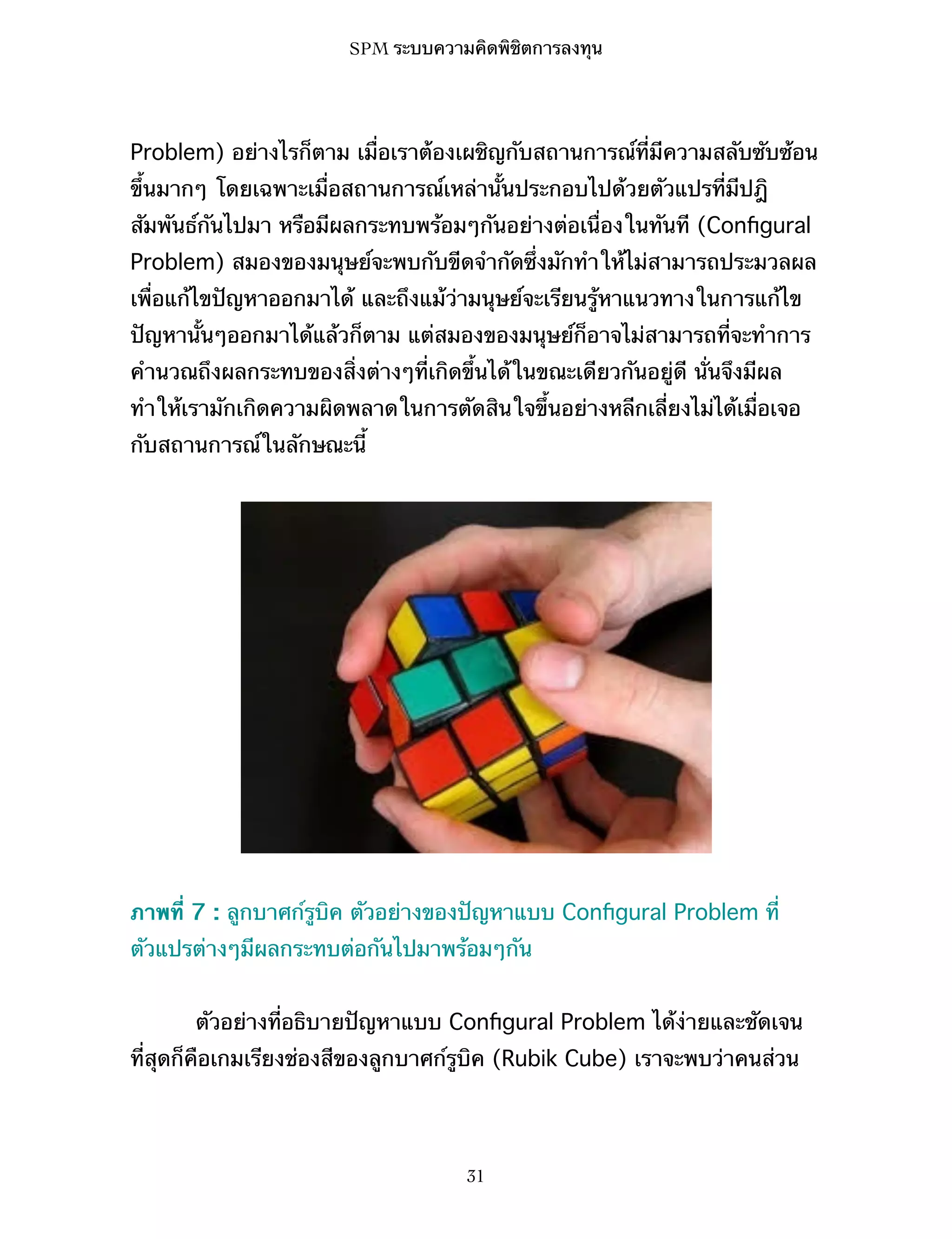 SPM ระบบความคิดพิชิตการลงทุน

Problem) อย่างไรก็ตาม เมื่อเราต้องเผชิญกับสถานการณ์ที่มีความสลับซับซ้อน
ขึ้นมากๆ โดยเฉพาะเมื่อสถานการณ์เหล่านั้นประกอบไปด้วยตัวแปรที่มีปฎิ
สัมพันธ์กันไปมา หรือมีผลกระทบพร้อมๆกันอย่างต่อเนื่องในทันที (Conﬁgural
Problem) สมองของมนุษย์จะพบกับขีดจำกัดซึ่งมักทำให้ไม่สามารถประมวลผล
เพื่อแก้ไขปัญหาออกมาได้ และถึงแม้ว่ามนุษย์จะเรียนรู้หาแนวทางในการแก้ไข
ปัญหานั้นๆออกมาได้แล้วก็ตาม แต่สมองของมนุษย์ก็อาจไม่สามารถที่จะทำการ
คำนวณถึงผลกระทบของสิ่งต่างๆที่เกิดขึ้นได้ในขณะเดียวกันอยู่ดี นั่นจึงมีผล
ทำให้เรามักเกิดความผิดพลาดในการตัดสินใจขึ้นอย่างหลีกเลี่ยงไม่ได้เมื่อเจอ
กับสถานการณ์ในลักษณะนี้

ภาพที่ 7 : ลูกบาศก์รูบิค ตัวอย่างของปัญหาแบบ Conﬁgural Problem ที่
ตัวแปรต่างๆมีผลกระทบต่อกันไปมาพร้อมๆกัน
ตัวอย่างที่อธิบายปัญหาแบบ Conﬁgural Problem ได้ง่ายและชัดเจน
ที่สุดก็คือเกมเรียงช่องสีของลูกบาศก์รูบิค (Rubik Cube) เราจะพบว่าคนส่วน

31

 