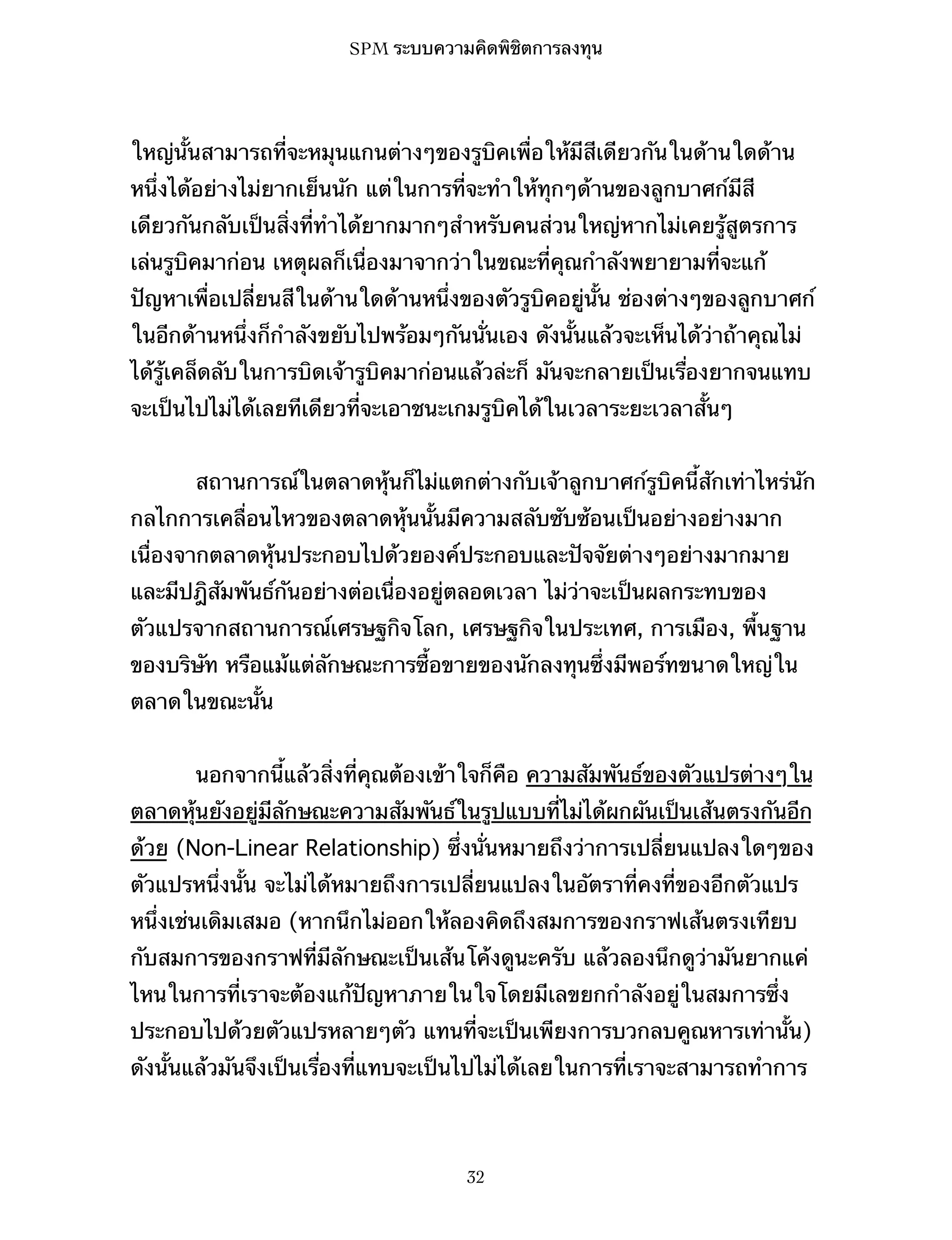 SPM ระบบความคิดพิชิตการลงทุน

ใหญ่นั้นสามารถที่จะหมุนแกนต่างๆของรูบิคเพื่อให้มีสีเดียวกันในด้านใดด้าน
หนึ่งได้อย่างไม่ยากเย็นนัก แต่ในการที่จะทำให้ทุกๆด้านของลูกบาศก์มีสี
เดียวกันกลับเป็นสิ่งที่ทำได้ยากมากๆสำหรับคนส่วนใหญ่หากไม่เคยรู้สูตรการ
เล่นรูบิคมาก่อน เหตุผลก็เนื่องมาจากว่าในขณะที่คุณกำลังพยายามที่จะแก้
ปัญหาเพื่อเปลี่ยนสีในด้านใดด้านหนึ่งของตัวรูบิคอยู่นั้น ช่องต่างๆของลูกบาศก์
ในอีกด้านหนึ่งก็กำลังขยับไปพร้อมๆกันนั่นเอง ดังนั้นแล้วจะเห็นได้ว่าถ้าคุณไม่
ได้รู้เคล็ดลับในการบิดเจ้ารูบิคมาก่อนแล้วล่ะก็ มันจะกลายเป็นเรื่องยากจนแทบ
จะเป็นไปไม่ได้เลยทีเดียวที่จะเอาชนะเกมรูบิคได้ในเวลาระยะเวลาสั้นๆ
สถานการณ์ในตลาดหุ้นก็ไม่แตกต่างกับเจ้าลูกบาศก์รูบิคนี้สักเท่าไหร่นัก
กลไกการเคลื่อนไหวของตลาดหุ้นนั้นมีความสลับซับซ้อนเป็นอย่างอย่างมาก
เนื่องจากตลาดหุ้นประกอบไปด้วยองค์ประกอบและปัจจัยต่างๆอย่างมากมาย
และมีปฎิสัมพันธ์กันอย่างต่อเนื่องอยู่ตลอดเวลา ไม่ว่าจะเป็นผลกระทบของ
ตัวแปรจากสถานการณ์เศรษฐกิจโลก, เศรษฐกิจในประเทศ, การเมือง, พื้นฐาน
ของบริษัท หรือแม้แต่ลักษณะการซื้อขายของนักลงทุนซึ่งมีพอร์ทขนาดใหญ่ใน
ตลาดในขณะนั้น
นอกจากนี้แล้วสิ่งที่คุณต้องเข้าใจก็คือ ความสัมพันธ์ของตัวแปรต่างๆใน
ตลาดหุ้นยังอยู่มีลักษณะความสัมพันธ์ในรูปแบบที่ไม่ได้ผกผันเป็นเส้นตรงกันอีก
ด้วย (Non-Linear Relationship) ซึ่งนั่นหมายถึงว่าการเปลี่ยนแปลงใดๆของ
ตัวแปรหนึ่งนั้น จะไม่ได้หมายถึงการเปลี่ยนแปลงในอัตราที่คงที่ของอีกตัวแปร
หนึ่งเช่นเดิมเสมอ (หากนึกไม่ออกให้ลองคิดถึงสมการของกราฟเส้นตรงเทียบ
กับสมการของกราฟที่มีลักษณะเป็นเส้นโค้งดูนะครับ แล้วลองนึกดูว่ามันยากแค่
ไหนในการที่เราจะต้องแก้ปัญหาภายในใจโดยมีเลขยกกำลังอยู่ในสมการซึ่ง
ประกอบไปด้วยตัวแปรหลายๆตัว แทนที่จะเป็นเพียงการบวกลบคูณหารเท่านั้น)
ดังนั้นแล้วมันจึงเป็นเรื่องที่แทบจะเป็นไปไม่ได้เลยในการที่เราจะสามารถทำการ

32

 