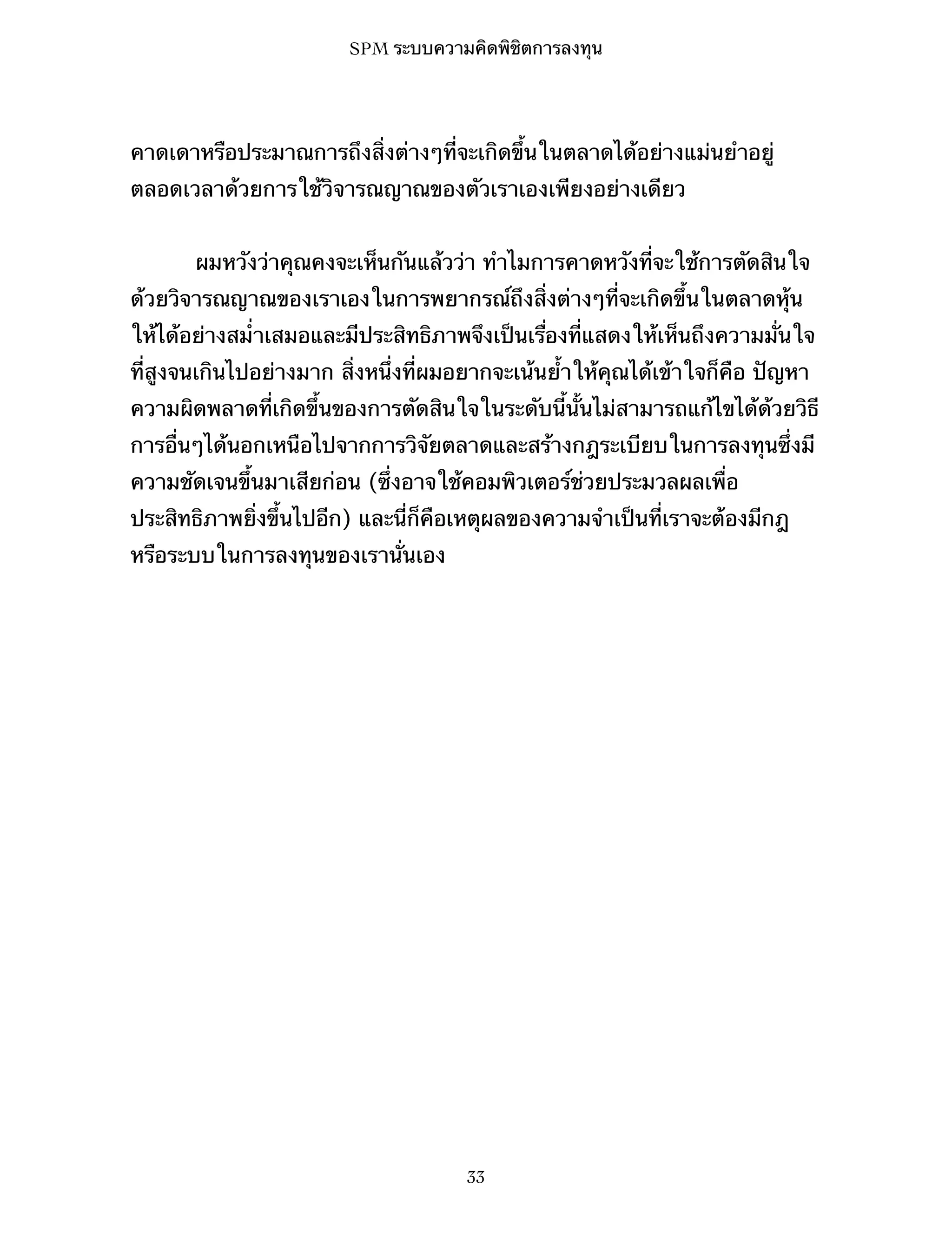 SPM ระบบความคิดพิชิตการลงทุน

คาดเดาหรือประมาณการถึงสิ่งต่างๆที่จะเกิดขึ้นในตลาดได้อย่างแม่นยำอยู่
ตลอดเวลาด้วยการใช้วิจารณญาณของตัวเราเองเพียงอย่างเดียว
ผมหวังว่าคุณคงจะเห็นกันแล้วว่า ทำไมการคาดหวังที่จะใช้การตัดสินใจ
ด้วยวิจารณญาณของเราเองในการพยากรณ์ถึงสิ่งต่างๆที่จะเกิดขึ้นในตลาดหุ้น
ให้ได้อย่างสม่ำเสมอและมีประสิทธิภาพจึงเป็นเรื่องที่แสดงให้เห็นถึงความมั่นใจ
ที่สูงจนเกินไปอย่างมาก สิ่งหนึ่งที่ผมอยากจะเน้นย้ำให้คุณได้เข้าใจก็คือ ปัญหา
ความผิดพลาดที่เกิดขึ้นของการตัดสินใจในระดับนี้นั้นไม่สามารถแก้ไขได้ด้วยวิธี
การอื่นๆได้นอกเหนือไปจากการวิจัยตลาดและสร้างกฎระเบียบในการลงทุนซึ่งมี
ความชัดเจนขึ้นมาเสียก่อน (ซึ่งอาจใช้คอมพิวเตอร์ช่วยประมวลผลเพื่อ
ประสิทธิภาพยิ่งขึ้นไปอีก) และนี่ก็คือเหตุผลของความจำเป็นที่เราจะต้องมีกฎ
หรือระบบในการลงทุนของเรานั่นเอง

33

 