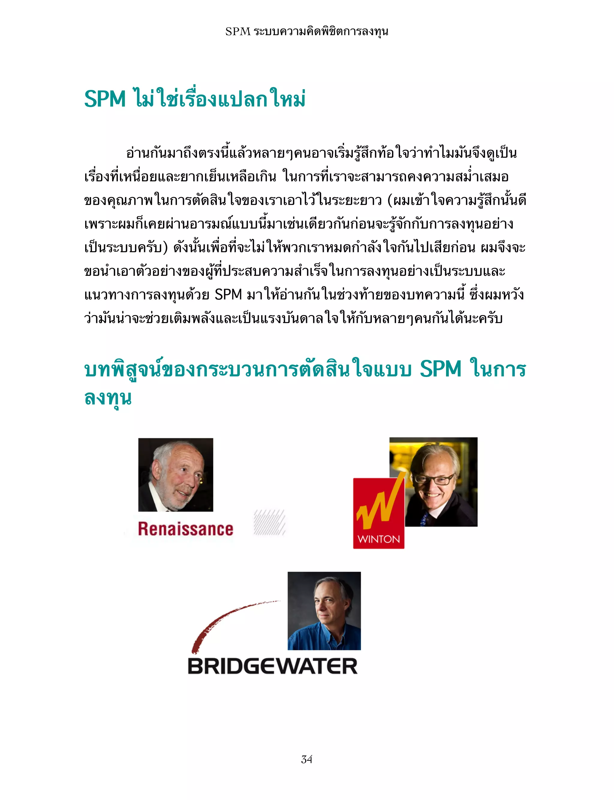 SPM ระบบความคิดพิชิตการลงทุน

SPM ไม่ใช่เรื่องแปลกใหม่
อ่านกันมาถึงตรงนี้แล้วหลายๆคนอาจเริ่มรู้สึกท้อใจว่าทำไมมันจึงดูเป็น
เรื่องที่เหนื่อยและยากเย็นเหลือเกิน ในการที่เราจะสามารถคงความสม่ำเสมอ
ของคุณภาพในการตัดสินใจของเราเอาไว้ในระยะยาว (ผมเข้าใจความรู้สึกนั้นดี
เพราะผมก็เคยผ่านอารมณ์แบบนี้มาเช่นเดียวกันก่อนจะรู้จักกับการลงทุนอย่าง
เป็นระบบครับ) ดังนั้นเพื่อที่จะไม่ให้พวกเราหมดกำลังใจกันไปเสียก่อน ผมจึงจะ
ขอนำเอาตัวอย่างของผู้ที่ประสบความสำเร็จในการลงทุนอย่างเป็นระบบและ
แนวทางการลงทุนด้วย SPM มาให้อ่านกันในช่วงท้ายของบทความนี้ ซึ่งผมหวัง
ว่ามันน่าจะช่วยเติมพลังและเป็นแรงบันดาลใจให้กับหลายๆคนกันได้นะครับ

บทพิสูจน์ของกระบวนการตัดสินใจแบบ SPM ในการ
ลงทุน

34

 