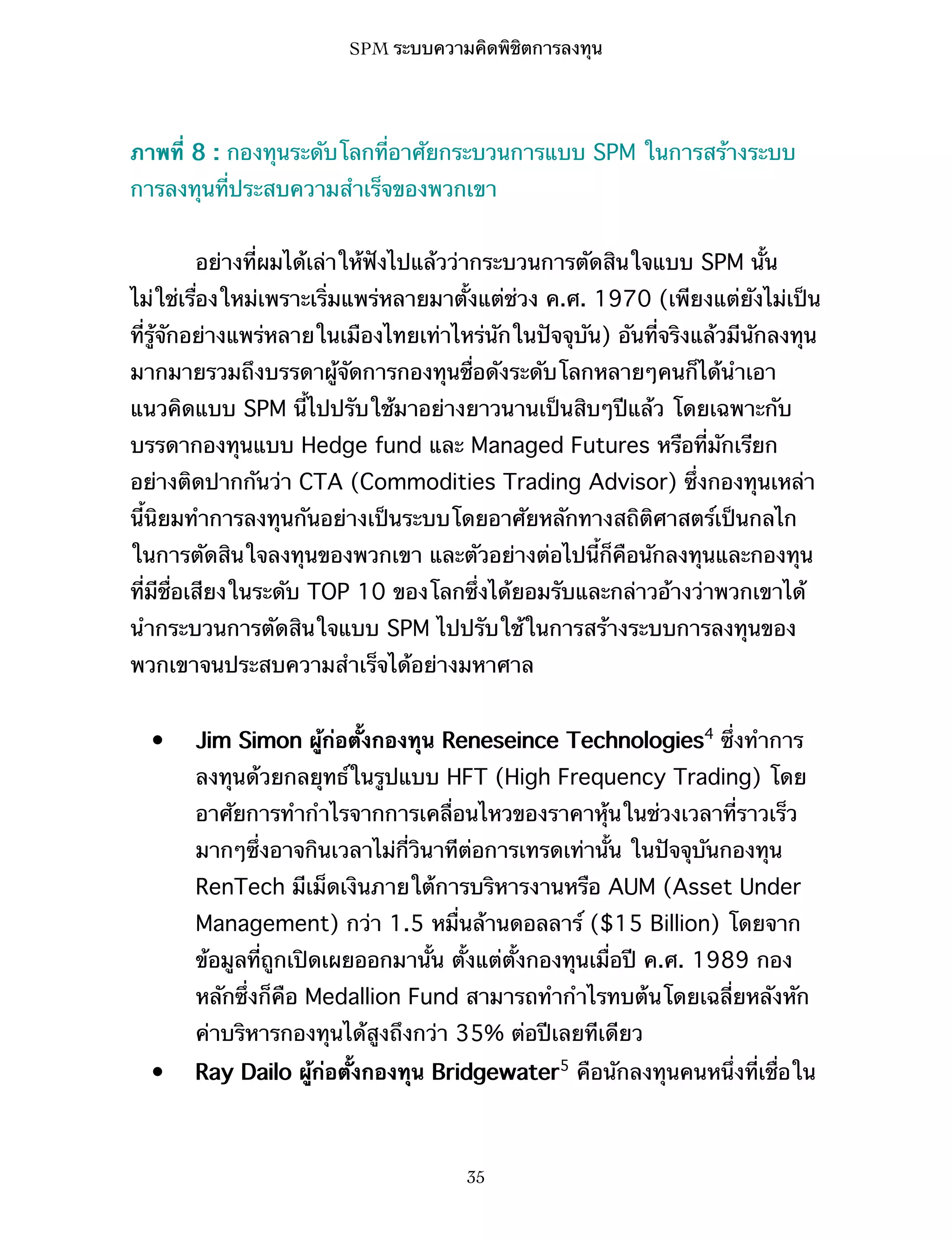 SPM ระบบความคิดพิชิตการลงทุน

ภาพที่ 8 : กองทุนระดับโลกที่อาศัยกระบวนการแบบ SPM ในการสร้างระบบ
การลงทุนที่ประสบความสำเร็จของพวกเขา
อย่างที่ผมได้เล่าให้ฟังไปแล้วว่ากระบวนการตัดสินใจแบบ SPM นั้น
ไม่ใช่เรื่องใหม่เพราะเริ่มแพร่หลายมาตั้งแต่ช่วง ค.ศ. 1970 (เพียงแต่ยังไม่เป็น
ที่รู้จักอย่างแพร่หลายในเมืองไทยเท่าไหร่นักในปัจจุบัน) อันที่จริงแล้วมีนักลงทุน
มากมายรวมถึงบรรดาผู้จัดการกองทุนชื่อดังระดับโลกหลายๆคนก็ได้นำเอา
แนวคิดแบบ SPM นี้ไปปรับใช้มาอย่างยาวนานเป็นสิบๆปีแล้ว โดยเฉพาะกับ
บรรดากองทุนแบบ Hedge fund และ Managed Futures หรือที่มักเรียก
อย่างติดปากกันว่า CTA (Commodities Trading Advisor) ซึ่งกองทุนเหล่า
นี้นิยมทำการลงทุนกันอย่างเป็นระบบโดยอาศัยหลักทางสถิติศาสตร์เป็นกลไก
ในการตัดสินใจลงทุนของพวกเขา และตัวอย่างต่อไปนี้ก็คือนักลงทุนและกองทุน
ที่มีชื่อเสียงในระดับ TOP 10 ของโลกซึ่งได้ยอมรับและกล่าวอ้างว่าพวกเขาได้
นำกระบวนการตัดสินใจแบบ SPM ไปปรับใช้ในการสร้างระบบการลงทุนของ
พวกเขาจนประสบความสำเร็จได้อย่างมหาศาล
•

Jim Simon ผู้ก่อตั้งกองทุน Reneseince Technologies4 ซึ่งทำการ
ลงทุนด้วยกลยุทธ์ในรูปแบบ HFT (High Frequency Trading) โดย
อาศัยการทำกำไรจากการเคลื่อนไหวของราคาหุ้นในช่วงเวลาที่ราวเร็ว
มากๆซึ่งอาจกินเวลาไม่กี่วินาทีต่อการเทรดเท่านั้น ในปัจจุบันกองทุน
RenTech มีเม็ดเงินภายใต้การบริหารงานหรือ AUM (Asset Under
Management) กว่า 1.5 หมื่นล้านดอลลาร์ ($15 Billion) โดยจาก
ข้อมูลที่ถูกเปิดเผยออกมานั้น ตั้งแต่ตั้งกองทุนเมื่อปี ค.ศ. 1989 กอง
หลักซึ่งก็คือ Medallion Fund สามารถทำกำไรทบต้นโดยเฉลี่ยหลังหัก
ค่าบริหารกองทุนได้สูงถึงกว่า 35% ต่อปีเลยทีเดียว

•

Ray Dailo ผู้ก่อตั้งกองทุน Bridgewater5 คือนักลงทุนคนหนึ่งที่เชื่อใน

35

 