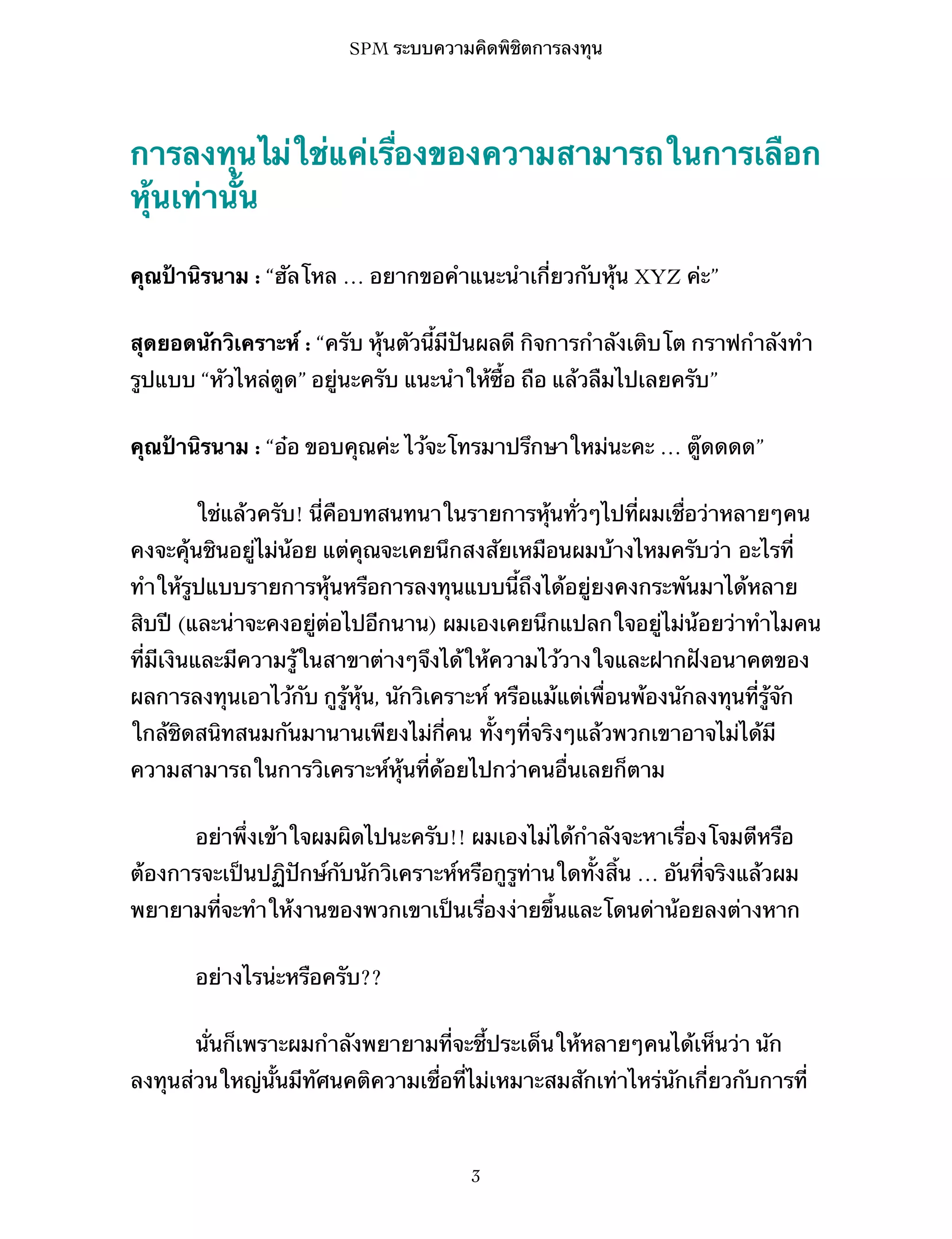 SPM ระบบความคิดพิชิตการลงทุน

การลงทุนไม่ใช่แค่เรื่องของความสามารถในการเลือก
หุ้นเท่านั้น
คุณป้านิรนาม : “ฮัลโหล … อยากขอคำแนะนำเกี่ยวกับหุ้น XYZ ค่ะ”
สุดยอดนักวิเคราะห์ : “ครับ หุ้นตัวนี้มีปันผลดี กิจการกำลังเติบโต กราฟกำลังทำ
รูปแบบ “หัวไหล่ตูด” อยู่นะครับ แนะนำให้ซื้อ ถือ แล้วลืมไปเลยครับ”
คุณป้านิรนาม : “อ๋อ ขอบคุณค่ะ ไว้จะโทรมาปรึกษาใหม่นะคะ … ตู๊ดดดด”
ใช่แล้วครับ! นี่คือบทสนทนาในรายการหุ้นทั่วๆไปที่ผมเชื่อว่าหลายๆคน
คงจะคุ้นชินอยู่ไม่น้อย แต่คุณจะเคยนึกสงสัยเหมือนผมบ้างไหมครับว่า อะไรที่
ทำให้รูปแบบรายการหุ้นหรือการลงทุนแบบนี้ถึงได้อยู่ยงคงกระพันมาได้หลาย
สิบปี (และน่าจะคงอยู่ต่อไปอีกนาน) ผมเองเคยนึกแปลกใจอยู่ไม่น้อยว่าทำไมคน
ที่มีเงินและมีความรู้ในสาขาต่างๆจึงได้ให้ความไว้วางใจและฝากฝังอนาคตของ
ผลการลงทุนเอาไว้กับ กูรู้หุ้น, นักวิเคราะห์ หรือแม้แต่เพื่อนพ้องนักลงทุนที่รู้จัก
ใกล้ชิดสนิทสนมกันมานานเพียงไม่กี่คน ทั้งๆที่จริงๆแล้วพวกเขาอาจไม่ได้มี
ความสามารถในการวิเคราะห์หุ้นที่ด้อยไปกว่าคนอื่นเลยก็ตาม
อย่าพึ่งเข้าใจผมผิดไปนะครับ!! ผมเองไม่ได้กำลังจะหาเรื่องโจมตีหรือ
ต้องการจะเป็นปฏิปักษ์กับนักวิเคราะห์หรือกูรูท่านใดทั้งสิ้น … อันที่จริงแล้วผม
พยายามที่จะทำให้งานของพวกเขาเป็นเรื่องง่ายขึ้นและโดนด่าน้อยลงต่างหาก
อย่างไรน่ะหรือครับ??
นั่นก็เพราะผมกำลังพยายามที่จะชี้ประเด็นให้หลายๆคนได้เห็นว่า นัก
ลงทุนส่วนใหญ่นั้นมีทัศนคติความเชื่อที่ไม่เหมาะสมสักเท่าไหร่นักเกี่ยวกับการที่

3

 