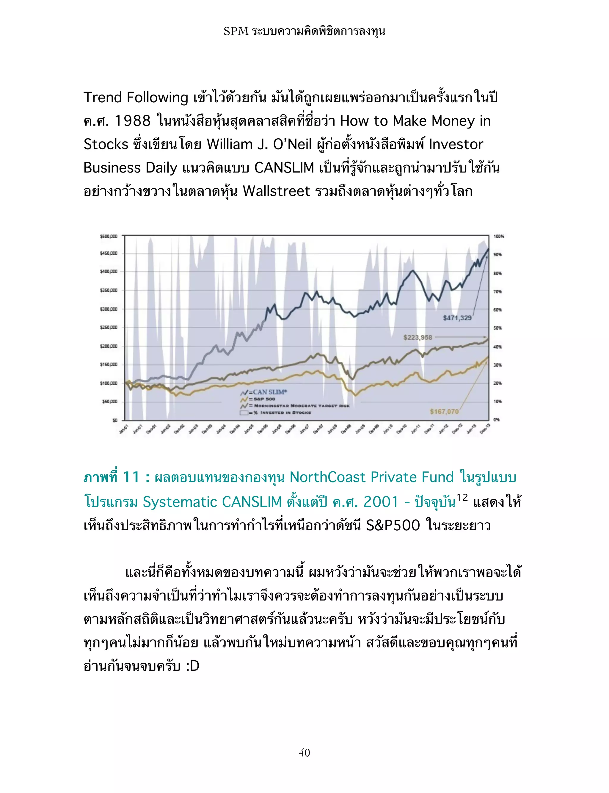 SPM ระบบความคิดพิชิตการลงทุน

Trend Following เข้าไว้ด้วยกัน มันได้ถูกเผยแพร่ออกมาเป็นครั้งแรกในปี
ค.ศ. 1988 ในหนังสือหุ้นสุดคลาสสิคที่ชื่อว่า How to Make Money in
Stocks ซึ่งเขียนโดย William J. O’Neil ผู้ก่อตั้งหนังสือพิมพ์ Investor
Business Daily แนวคิดแบบ CANSLIM เป็นที่รู้จักและถูกนำมาปรับใช้กัน
อย่างกว้างขวางในตลาดหุ้น Wallstreet รวมถึงตลาดหุ้นต่างๆทั่วโลก

ภาพที่ 11 : ผลตอบแทนของกองทุน NorthCoast Private Fund ในรูปแบบ
โปรแกรม Systematic CANSLIM ตั้งแต่ปี ค.ศ. 2001 - ปัจจุบัน12 แสดงให้
เห็นถึงประสิทธิภาพในการทำกำไรที่เหนือกว่าดัชนี S&P500 ในระยะยาว
และนี่ก็คือทั้งหมดของบทความนี้ ผมหวังว่ามันจะช่วยให้พวกเราพอจะได้
เห็นถึงความจำเป็นที่ว่าทำไมเราจึงควรจะต้องทำการลงทุนกันอย่างเป็นระบบ
ตามหลักสถิติและเป็นวิทยาศาสตร์กันแล้วนะครับ หวังว่ามันจะมีประโยชน์กับ
ทุกๆคนไม่มากก็น้อย แล้วพบกันใหม่บทความหน้า สวัสดีและขอบคุณทุกๆคนที่
อ่านกันจนจบครับ :D

40

 