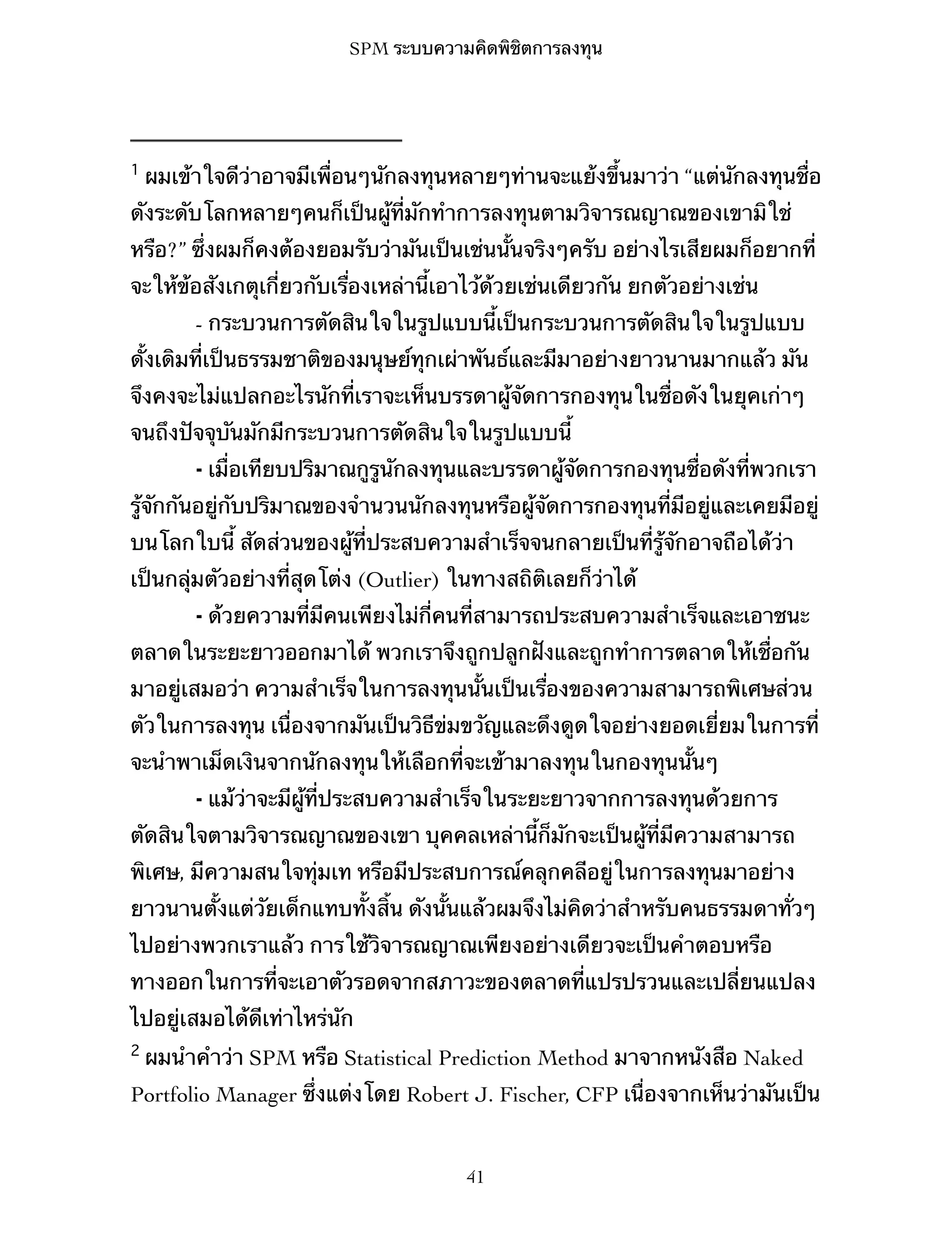 SPM ระบบความคิดพิชิตการลงทุน

1

ผมเข้าใจดีว่าอาจมีเพื่อนๆนักลงทุนหลายๆท่านจะแย้งขึ้นมาว่า “แต่นักลงทุนชื่อ

ดังระดับโลกหลายๆคนก็เป็นผู้ที่มักทำการลงทุนตามวิจารณญาณของเขามิใช่
หรือ?” ซึ่งผมก็คงต้องยอมรับว่ามันเป็นเช่นนั้นจริงๆครับ อย่างไรเสียผมก็อยากที่
จะให้ข้อสังเกตุเกี่ยวกับเรื่องเหล่านี้เอาไว้ด้วยเช่นเดียวกัน ยกตัวอย่างเช่น
- กระบวนการตัดสินใจในรูปแบบนี้เป็นกระบวนการตัดสินใจในรูปแบบ
ดั้งเดิมที่เป็นธรรมชาติของมนุษย์ทุกเผ่าพันธ์และมีมาอย่างยาวนานมากแล้ว มัน
จึงคงจะไม่แปลกอะไรนักที่เราจะเห็นบรรดาผู้จัดการกองทุนในชื่อดังในยุคเก่าๆ
จนถึงปัจจุบันมักมีกระบวนการตัดสินใจในรูปแบบนี้
⁃ เมื่อเทียบปริมาณกูรูนักลงทุนและบรรดาผู้จัดการกองทุนชื่อดังที่พวกเรา
รู้จักกันอยู่กับปริมาณของจำนวนนักลงทุนหรือผู้จัดการกองทุนที่มีอยู่และเคยมีอยู่
บนโลกใบนี้ สัดส่วนของผู้ที่ประสบความสำเร็จจนกลายเป็นที่รู้จักอาจถือได้ว่า
เป็นกลุ่มตัวอย่างที่สุดโต่ง (Outlier) ในทางสถิติเลยก็ว่าได้
⁃ ด้วยความที่มีคนเพียงไม่กี่คนที่สามารถประสบความสำเร็จและเอาชนะ
ตลาดในระยะยาวออกมาได้ พวกเราจึงถูกปลูกฝังและถูกทำการตลาดให้เชื่อกัน
มาอยู่เสมอว่า ความสำเร็จในการลงทุนนั้นเป็นเรื่องของความสามารถพิเศษส่วน
ตัวในการลงทุน เนื่องจากมันเป็นวิธีข่มขวัญและดึงดูดใจอย่างยอดเยี่ยมในการที่
จะนำพาเม็ดเงินจากนักลงทุนให้เลือกที่จะเข้ามาลงทุนในกองทุนนั้นๆ
⁃ แม้ว่าจะมีผู้ที่ประสบความสำเร็จในระยะยาวจากการลงทุนด้วยการ
ตัดสินใจตามวิจารณญาณของเขา บุคคลเหล่านี้ก็มักจะเป็นผู้ที่มีความสามารถ
พิเศษ, มีความสนใจทุ่มเท หรือมีประสบการณ์คลุกคลีอยู่ในการลงทุนมาอย่าง
ยาวนานตั้งแต่วัยเด็กแทบทั้งสิ้น ดังนั้นแล้วผมจึงไม่คิดว่าสำหรับคนธรรมดาทั่วๆ
ไปอย่างพวกเราแล้ว การใช้วิจารณญาณเพียงอย่างเดียวจะเป็นคำตอบหรือ
ทางออกในการที่จะเอาตัวรอดจากสภาวะของตลาดที่แปรปรวนและเปลี่ยนแปลง
ไปอยู่เสมอได้ดีเท่าไหร่นัก
2

ผมนำคำว่า SPM หรือ Statistical Prediction Method มาจากหนังสือ Naked

Portfolio Manager ซึ่งแต่งโดย Robert J. Fischer, CFP เนื่องจากเห็นว่ามันเป็น

41

 