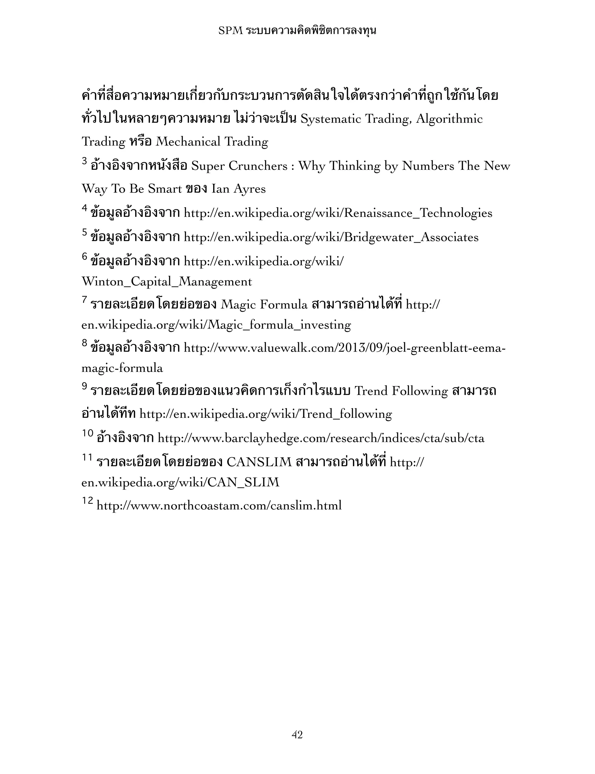 SPM ระบบความคิดพิชิตการลงทุน

คำที่สื่อความหมายเกี่ยวกับกระบวนการตัดสินใจได้ตรงกว่าคำที่ถูกใช้กันโดย
ทั่วไปในหลายๆความหมาย ไม่ว่าจะเป็น Systematic Trading, Algorithmic
Trading หรือ Mechanical Trading
3

อ้างอิงจากหนังสือ Super Crunchers : Why Thinking by Numbers The New

Way To Be Smart ของ Ian Ayres
4

ข้อมูลอ้างอิงจาก http://en.wikipedia.org/wiki/Renaissance_Technologies

5

ข้อมูลอ้างอิงจาก http://en.wikipedia.org/wiki/Bridgewater_Associates

6

ข้อมูลอ้างอิงจาก http://en.wikipedia.org/wiki/
Winton_Capital_Management
7

รายละเอียดโดยย่อของ Magic Formula สามารถอ่านได้ที่ http://
en.wikipedia.org/wiki/Magic_formula_investing
8

ข้อมูลอ้างอิงจาก http://www.valuewalk.com/2013/09/joel-greenblatt-eemamagic-formula
9

รายละเอียดโดยย่อของแนวคิดการเก็งกำไรแบบ Trend Following สามารถ

อ่านได้ทีท http://en.wikipedia.org/wiki/Trend_following
10

อ้างอิงจาก http://www.barclayhedge.com/research/indices/cta/sub/cta

11

รายละเอียดโดยย่อของ CANSLIM สามารถอ่านได้ที่ http://
en.wikipedia.org/wiki/CAN_SLIM
12

http://www.northcoastam.com/canslim.html

42

 