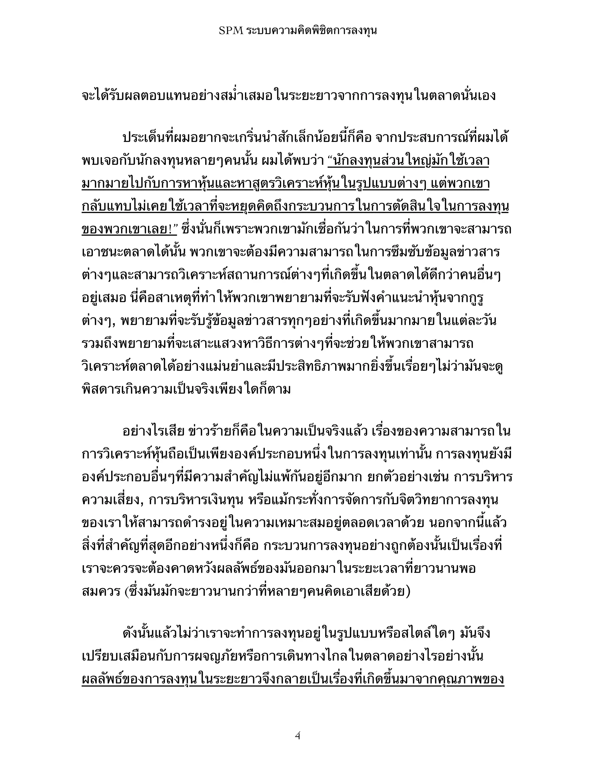 SPM ระบบความคิดพิชิตการลงทุน

จะได้รับผลตอบแทนอย่างสม่ำเสมอในระยะยาวจากการลงทุนในตลาดนั่นเอง
ประเด็นที่ผมอยากจะเกริ่นนำสักเล็กน้อยนี้ก็คือ จากประสบการณ์ที่ผมได้
พบเจอกับนักลงทุนหลายๆคนนั้น ผมได้พบว่า “นักลงทุนส่วนใหญ่มักใช้เวลา
มากมายไปกับการหาหุ้นและหาสูตรวิเคราะห์หุ้นในรูปแบบต่างๆ แต่พวกเขา
กลับแทบไม่เคยใช้เวลาที่จะหยุดคิดถึงกระบวนการในการตัดสินใจในการลงทุน
ของพวกเขาเลย!” ซึ่งนั่นก็เพราะพวกเขามักเชื่อกันว่าในการที่พวกเขาจะสามารถ
เอาชนะตลาดได้นั้น พวกเขาจะต้องมีความสามารถในการซึมซับข้อมูลข่าวสาร
ต่างๆและสามารถวิเคราะห์สถานการณ์ต่างๆที่เกิดขึ้นในตลาดได้ดีกว่าคนอื่นๆ
อยู่เสมอ นี่คือสาเหตุที่ทำให้พวกเขาพยายามที่จะรับฟังคำแนะนำหุ้นจากกูรู
ต่างๆ, พยายามที่จะรับรู้ข้อมูลข่าวสารทุกๆอย่างที่เกิดขึ้นมากมายในแต่ละวัน
รวมถึงพยายามที่จะเสาะแสวงหาวิธีการต่างๆที่จะช่วยให้พวกเขาสามารถ
วิเคราะห์ตลาดได้อย่างแม่นยำและมีประสิทธิภาพมากยิ่งขึ้นเรื่อยๆไม่ว่ามันจะดู
พิสดารเกินความเป็นจริงเพียงใดก็ตาม
อย่างไรเสีย ข่าวร้ายก็คือในความเป็นจริงแล้ว เรื่องของความสามารถใน
การวิเคราะห์หุ้นถือเป็นเพียงองค์ประกอบหนึ่งในการลงทุนเท่านั้น การลงทุนยังมี
องค์ประกอบอื่นๆที่มีความสำคัญไม่แพ้กันอยู่อีกมาก ยกตัวอย่างเช่น การบริหาร
ความเสี่ยง, การบริหารเงินทุน หรือแม้กระทั่งการจัดการกับจิตวิทยาการลงทุน
ของเราให้สามารถดำรงอยู่ในความเหมาะสมอยู่ตลอดเวลาด้วย นอกจากนี้แล้ว
สิ่งที่สำคัญที่สุดอีกอย่างหนึ่งก็คือ กระบวนการลงทุนอย่างถูกต้องนั้นเป็นเรื่องที่
เราจะควรจะต้องคาดหวังผลลัพธ์ของมันออกมาในระยะเวลาที่ยาวนานพอ
สมควร (ซึ่งมันมักจะยาวนานกว่าที่หลายๆคนคิดเอาเสียด้วย)
ดังนั้นแล้วไม่ว่าเราจะทำการลงทุนอยู่ในรูปแบบหรือสไตล์ใดๆ มันจึง
เปรียบเสมือนกับการผจญภัยหรือการเดินทางไกลในตลาดอย่างไรอย่างนั้น
ผลลัพธ์ของการลงทุนในระยะยาวจึงกลายเป็นเรื่องที่เกิดขึ้นมาจากคุณภาพของ

4

 