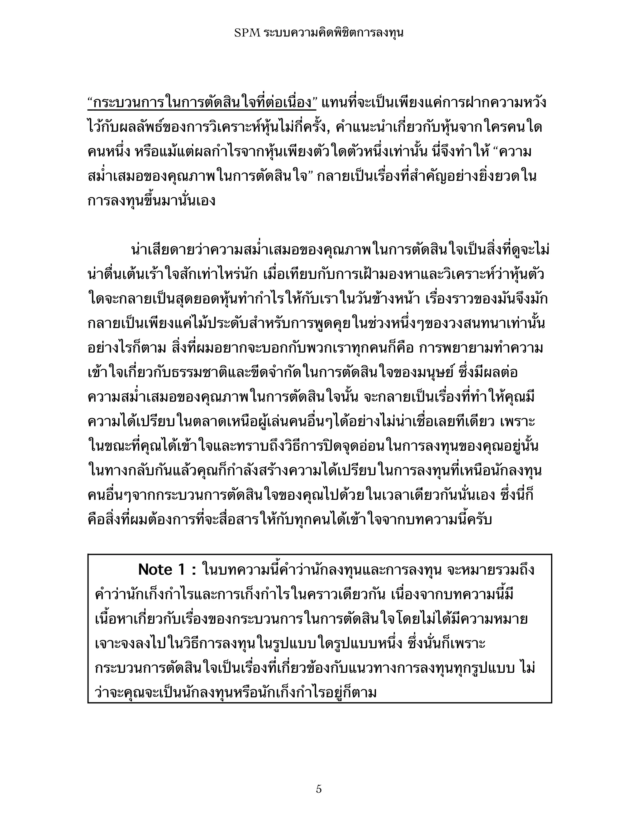 SPM ระบบความคิดพิชิตการลงทุน

“กระบวนการในการตัดสินใจที่ต่อเนื่อง” แทนที่จะเป็นเพียงแค่การฝากความหวัง
ไว้กับผลลัพธ์ของการวิเคราะห์หุ้นไม่กี่ครั้ง, คำแนะนำเกี่ยวกับหุ้นจากใครคนใด
คนหนึ่ง หรือแม้แต่ผลกำไรจากหุ้นเพียงตัวใดตัวหนึ่งเท่านั้น นี่จึงทำให้ “ความ
สม่ำเสมอของคุณภาพในการตัดสินใจ” กลายเป็นเรื่องที่สำคัญอย่างยิ่งยวดใน
การลงทุนขึ้นมานั่นเอง
น่าเสียดายว่าความสม่ำเสมอของคุณภาพในการตัดสินใจเป็นสิ่งที่ดูจะไม่
น่าตื่นเต้นเร้าใจสักเท่าไหร่นัก เมื่อเทียบกับการเฝ้ามองหาและวิเคราะห์ว่าหุ้นตัว
ใดจะกลายเป็นสุดยอดหุ้นทำกำไรให้กับเราในวันข้างหน้า เรื่องราวของมันจึงมัก
กลายเป็นเพียงแค่ไม้ประดับสำหรับการพูดคุยในช่วงหนึ่งๆของวงสนทนาเท่านั้น
อย่างไรก็ตาม สิ่งที่ผมอยากจะบอกกับพวกเราทุกคนก็คือ การพยายามทำความ
เข้าใจเกี่ยวกับธรรมชาติและขีดจำกัดในการตัดสินใจของมนุษย์ ซึ่งมีผลต่อ
ความสม่ำเสมอของคุณภาพในการตัดสินใจนั้น จะกลายเป็นเรื่องที่ทำให้คุณมี
ความได้เปรียบในตลาดเหนือผู้เล่นคนอื่นๆได้อย่างไม่น่าเชื่อเลยทีเดียว เพราะ
ในขณะที่คุณได้เข้าใจและทราบถึงวิธีการปิดจุดอ่อนในการลงทุนของคุณอยู่นั้น
ในทางกลับกันแล้วคุณก็กำลังสร้างความได้เปรียบในการลงทุนที่เหนือนักลงทุน
คนอื่นๆจากกระบวนการตัดสินใจของคุณไปด้วยในเวลาเดียวกันนั่นเอง ซึ่งนี่ก็
คือสิ่งที่ผมต้องการที่จะสื่อสารให้กับทุกคนได้เข้าใจจากบทความนี้ครับ
Note 1 : ในบทความนี้คำว่านักลงทุนและการลงทุน จะหมายรวมถึง
คำว่านักเก็งกำไรและการเก็งกำไรในคราวเดียวกัน เนื่องจากบทความนี้มี
เนื้อหาเกี่ยวกับเรื่องของกระบวนการในการตัดสินใจโดยไม่ได้มีความหมาย
เจาะจงลงไปในวิธีการลงทุนในรูปแบบใดรูปแบบหนึ่ง ซึ่งนั่นก็เพราะ
กระบวนการตัดสินใจเป็นเรื่องที่เกี่ยวข้องกับแนวทางการลงทุนทุกรูปแบบ ไม่
ว่าจะคุณจะเป็นนักลงทุนหรือนักเก็งกำไรอยู่ก็ตาม

5

 