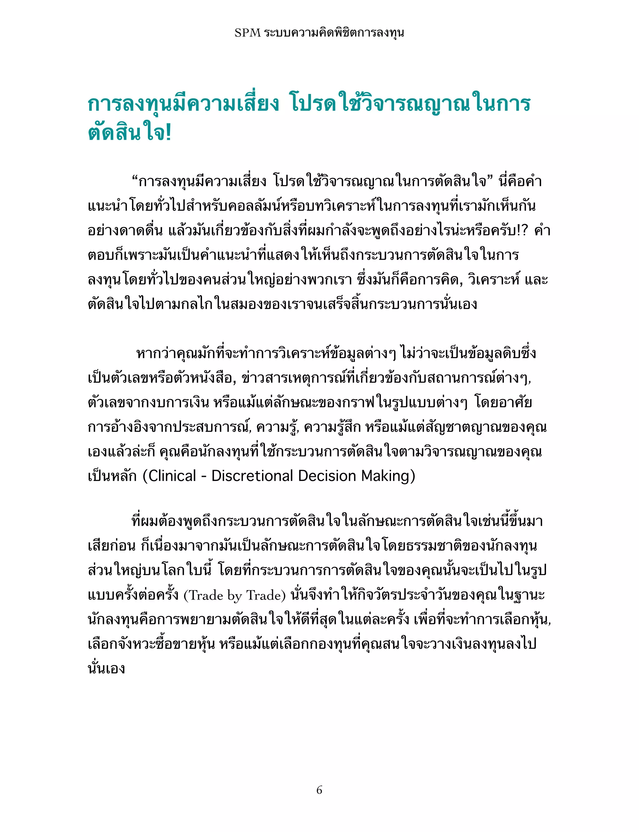 SPM ระบบความคิดพิชิตการลงทุน

การลงทุนมีความเสี่ยง โปรดใช้วิจารณญาณในการ
ตัดสินใจ!
“การลงทุนมีความเสี่ยง โปรดใช้วิจารณญาณในการตัดสินใจ” นี่คือคำ
แนะนำโดยทั่วไปสำหรับคอลลัมน์หรือบทวิเคราะห์ในการลงทุนที่เรามักเห็นกัน
อย่างดาดดื่น แล้วมันเกี่ยวข้องกับสิ่งที่ผมกำลังจะพูดถึงอย่างไรน่ะหรือครับ!? คำ
ตอบก็เพราะมันเป็นคำแนะนำที่แสดงให้เห็นถึงกระบวนการตัดสินใจในการ
ลงทุนโดยทั่วไปของคนส่วนใหญ่อย่างพวกเรา ซึ่งมันก็คือการคิด, วิเคราะห์ และ
ตัดสินใจไปตามกลไกในสมองของเราจนเสร็จสิ้นกระบวนการนั่นเอง
หากว่าคุณมักที่จะทำการวิเคราะห์ข้อมูลต่างๆ ไม่ว่าจะเป็นข้อมูลดิบซึ่ง
เป็นตัวเลขหรือตัวหนังสือ, ข่าวสารเหตุการณ์ที่เกี่ยวข้องกับสถานการณ์ต่างๆ,
ตัวเลขจากงบการเงิน หรือแม้แต่ลักษณะของกราฟในรูปแบบต่างๆ โดยอาศัย
การอ้างอิงจากประสบการณ์, ความรู้, ความรู้สึก หรือแม้แต่สัญชาตญาณของคุณ
เองแล้วล่ะก็ คุณคือนักลงทุนที่ใช้กระบวนการตัดสินใจตามวิจารณญาณของคุณ
เป็นหลัก (Clinical - Discretional Decision Making)
ที่ผมต้องพูดถึงกระบวนการตัดสินใจในลักษณะการตัดสินใจเช่นนี้ขึ้นมา
เสียก่อน ก็เนื่องมาจากมันเป็นลักษณะการตัดสินใจโดยธรรมชาติของนักลงทุน
ส่วนใหญ่บนโลกใบนี้ โดยที่กระบวนการการตัดสินใจของคุณนั้นจะเป็นไปในรูป
แบบครั้งต่อครั้ง (Trade by Trade) นั่นจึงทำให้กิจวัตรประจำวันของคุณในฐานะ
นักลงทุนคือการพยายามตัดสินใจให้ดีที่สุดในแต่ละครั้ง เพื่อที่จะทำการเลือกหุ้น,
เลือกจังหวะซื้อขายหุ้น หรือแม้แต่เลือกกองทุนที่คุณสนใจจะวางเงินลงทุนลงไป
นั่นเอง

6

 