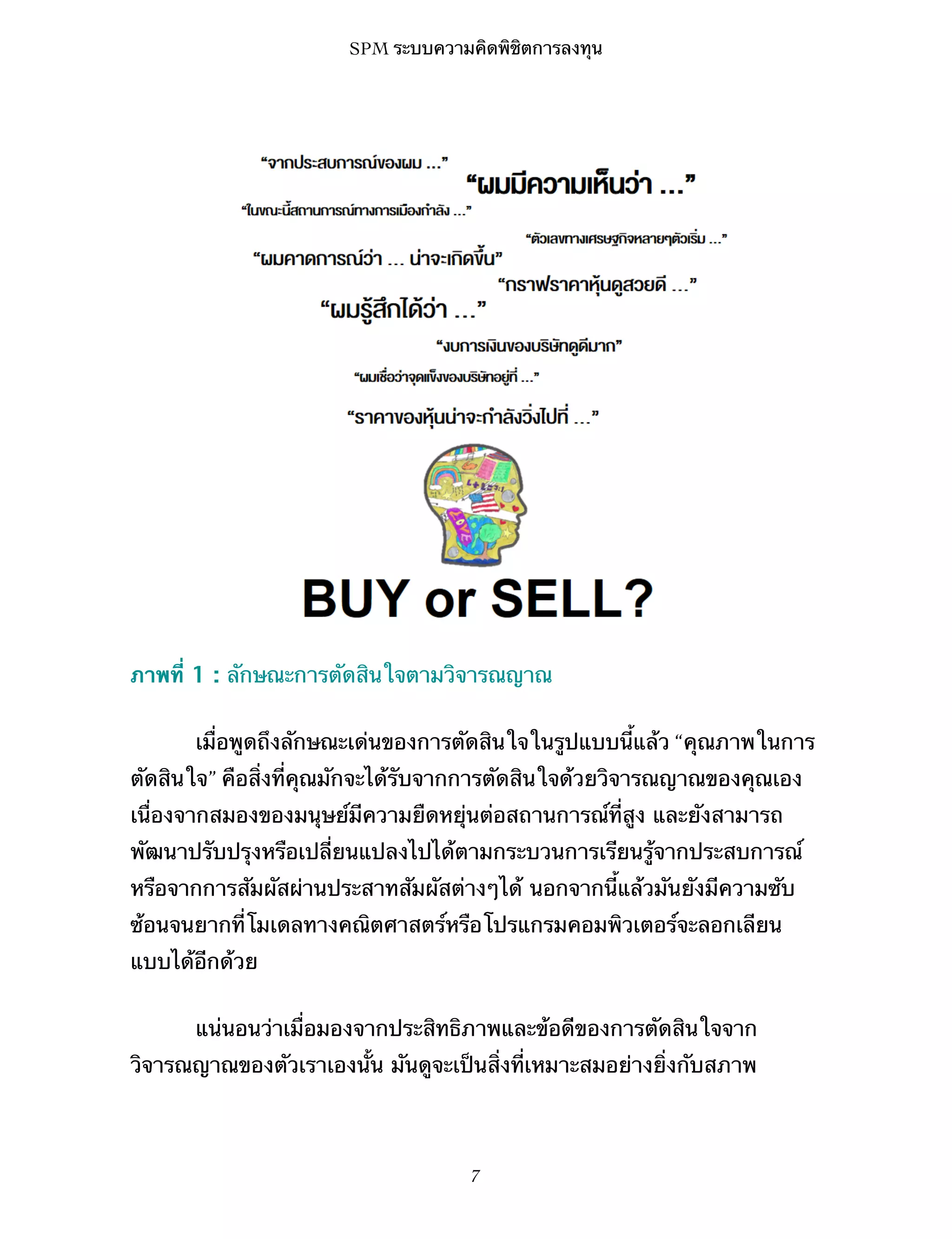 SPM ระบบความคิดพิชิตการลงทุน

ภาพที่ 1 : ลักษณะการตัดสินใจตามวิจารณญาณ
เมื่อพูดถึงลักษณะเด่นของการตัดสินใจในรูปแบบนี้แล้ว “คุณภาพในการ
ตัดสินใจ” คือสิ่งที่คุณมักจะได้รับจากการตัดสินใจด้วยวิจารณญาณของคุณเอง
เนื่องจากสมองของมนุษย์มีความยืดหยุ่นต่อสถานการณ์ที่สูง และยังสามารถ
พัฒนาปรับปรุงหรือเปลี่ยนแปลงไปได้ตามกระบวนการเรียนรู้จากประสบการณ์
หรือจากการสัมผัสผ่านประสาทสัมผัสต่างๆได้ นอกจากนี้แล้วมันยังมีความซับ
ซ้อนจนยากที่โมเดลทางคณิตศาสตร์หรือโปรแกรมคอมพิวเตอร์จะลอกเลียน
แบบได้อีกด้วย
แน่นอนว่าเมื่อมองจากประสิทธิภาพและข้อดีของการตัดสินใจจาก
วิจารณญาณของตัวเราเองนั้น มันดูจะเป็นสิ่งที่เหมาะสมอย่างยิ่งกับสภาพ

7

 