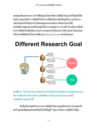 SPM ระบบความคิดพิชิตการลงทุน

ของคุณเป็นอย่างมาก กล่าวก็คือคุณจะไม่อาศัยการตัดสินใจแบบครั้งต่อครั้งอีก
ต่อไป (คุณจะไม่ทำการตัดสินใจวิเคราะห์หุ้นเป็นรายตัวอีกต่อไป) และในทาง
กลับกันแล้วกิจวัตรประจำวันของคุณจะกลายเป็นการค้นคว้าและวิจัย
ประสิทธิภาพของระบบหรือกลยุทธ์ในการลงทุนต่างๆ (ภาพที่ 3) หลังจากนั้นจึง
ทำการตัดสินใจเพื่อเลือกระบบการลงทุนเหล่านั้นออกมาใช้งานแทน โดยปล่อย
ให้ระบบได้ตัดสินใจในภาพเล็กแบบ Trade by Trade แทนตัวคุณเอง

ภาพที่ 3 : เป้าหมายในการค้นคว้าและกิจวัตรประจำวันของการลงทุนด้วยระบบ
คือการค้นคว้าหาตัวแปรต่างๆเพื่อพัฒนาปรับปรุงและนำเอาระบบที่มี
ประสิทธิภาพออกมาใช้
ดังนั้นเมื่อจะพูดถึงกระบวนการตัดสินใจตามกฎหรือระบบการลงทุนแล้ว
ล่ะก็ จุดเด่นที่สุดของของมันจึงมักไม่ได้อยู่ที่ “คุณภาพของการตัดสินใจที่สูง

12

 