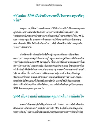 SPM ระบบความคิดพิชิตการลงทุน

ทำไมต้อง SPM มันจำเป็นขนาดนั้นในการลงทุนจริงๆ
หรือ?
เหตุผลง่ายๆที่ว่าทำไมคุณจึงควรนำ SPM เข้ามาปรับใช้ในการลงทุนของ
คุณก็เนื่องมาจากว่ามันให้ประสิทธิภาพในการตัดสินใจที่เหนือกว่าการใช้
วิจารณญาณในระยะยาวเป็นอย่างมาก ซึ่งนอกเหนือไปจากการปรับใช้ SPM ใน
แวดวงการลงทุนแล้ว จากผลการศึกษาและงานวิจัยหลายๆชิ้นและในหลายๆ
สาขายังพบว่า SPM ให้ประสิทธิภาพในการตัดสินใจเหนือกว่าวิจารณญาณใน
ระยะยาวด้วยเช่นกัน
สำหรับคนที่กำลังสงสัยหรือชั่งใจอยู่ว่าคุณควรที่จะลองปรับเปลี่ยน
กระบวนการลงทุนของคุณให้ออกมาอยู่ในรูปแบบของกฎหรือระบบที่ชัดเจนเป็น
รูปธรรมจับต้องได้แบบ SPM ดีหรือไม่นั้น เนื้อหาต่อไปนี้จะเป็นเหตุผลหลักๆที่ผม
คิดว่ามีความน่าสนใจและเกี่ยวข้องกับการลงทุนอยู่พอสมควร โดยนอกจากที่ผม
จะได้กล่าวถึงปัจจัยซึ่งมีผลกระทบต่อผลการลงทุนของคุณในระยะยาวแล้ว ผมยัง
ได้นำเอาเนื้อหาที่น่าสนใจจากงานวิจัยนอกตลาดหุ้นบางชิ้นเข้ามาเป็นข้อมูล
ประกอบเอาไว้ด้วย ซึ่งผมคิดว่าน่าจะทำให้พวกเราได้เห็นภาพความสำคัญของ
การตัดสินใจในรูปแบบนี้ได้อย่างไม่ยากเย็นนัก และต่อไปนี้ก็คือเหตุผลบาง
ประการที่ว่าทำไมคุณจึงควรที่จะใช้กระบวนการตัดสินใจด้วยกฎหรือระบบแบบ
SPM ในการลงทุนของคุณเองครับ

SPM กับความสม่ำเสมอของคุณภาพในการตัดสินใจ
ผลงานวิจัยหลายๆชิ้นได้พิสูจน์ออกมาแล้วว่า กระบวนการตัดสินใจอย่าง
เป็นระบบภายใต้หลักของวิชาสถิติศาสตร์หรือ SPM คือสิ่งที่จะช่วยให้คุณภาพ
ของการตัดสินใจมีความสม่ำเสมอและมีประสิทธิภาพมากกว่าการตัดสินใจด้วย

15

 