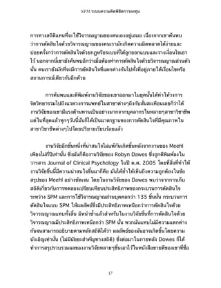 SPM ระบบความคิดพิชิตการลงทุน

การทางสถิติแทนที่จะใช้วิจารณญาณของตนเองอยู่เสมอ เนื่องจากเขาค้นพบ
ว่าการตัดสินใจด้วยวิจารณญาณของคนเรามักเกิดความผิดพลาดได้ง่ายและ
บ่อยครั้งกว่าการตัดสินใจด้วยกฎหรือระบบที่ได้ถูกออกแบบและวางเงื่อนไขเอา
ไว้ นอกจากนี้เขายังค้นพบอีกว่าเมื่อต้องทำการตัดสินใจด้วยวิจารณญาณส่วนตัว
นั้น คนเรายังมักที่จะมีการตัดสินใจที่แตกต่างกันไปทั้งที่อยู่ภายใต้เงื่อนไขหรือ
สถานการณ์เดียวกันอีกด้วย
การค้นพบและตีพิมพ์งานวิจัยของเขาออกมาในยุคนั้นได้ทำให้วงการ
จิตวิทยารวมไปถึงแวดวงการแพทย์ในสาขาต่างๆถึงกับสั่นสะเทือนเลยก็ว่าได้
งานวิจัยของเขามีแรงต้านทานเป็นอย่างมากจากบุคลากรในหลายๆสาขาวิชาชีพ
แต่ในที่สุดแล้วทุกๆวันนี้มันก็ได้เป็นมาตรฐานของการตัดสินใจที่มีคุณภาพใน
สาขาวิชาชีพต่างๆไปโดยปริยายเรียบร้อยแล้ว
งานวิจัยอีกชิ้นหนึ่งที่น่าสนใจไม่แพ้กันเกิดขึ้นหลังจากงานของ Meehl
เพียงไม่กี่ปีเท่านั้น ซึ่งมันก็คืองานวิจัยของ Robyn Dawes ซึ่งถูกตีพิมพ์ลงใน
วารสาร Journal of Clinical Psychology ในปี ค.ศ. 2005 โดยที่สิ่งที่ทำให้
งานวิจัยชิ้นนี้มีความน่าสนใจขึ้นมาก็คือ มันได้ย้ำให้เห็นถึงความถูกต้องในข้อ
สรุปของ Meehl อย่างชัดเจน โดยในงานวิจัยของ Dawes พบว่าจากการเก็บ
สถิติเกี่ยวกับการทดลองเปรียบเทียบประสิทธิภาพของกระบวนการตัดสินใจ
ระหว่าง SPM และการใช้วิจารณญาณส่วนบุคคลกว่า 135 ชิ้นนั้น กระบวนการ
ตัดสินใจแบบ SPM ให้ผลลัพธ์ซึ่งมีประสิทธิภาพเหนือกว่าการตัดสินใจด้วย
วิจารณญาณแทบทั้งสิ้น มิหนำซ้ำแล้วสำหรับในงานวิจัยชิ้นที่การตัดสินใจด้วย
วิจารณญาณมีประสิทธิภาพเหนือกว่า SPM นั้น พวกมันแทบไม่มีความแตกต่าง
กันจนสามารถอธิบายตามหลักสถิติได้ว่า ผลลัพธ์ของมันอาจเกิดขึ้นโดยความ
บังเอิญเท่านั้น (ไม่มีนัยยะสำคัญทางสถิติ) ซึ่งต่อมาในภายหลัง Dowes ก็ได้
ทำการสรุปรวบรวมผลของงานวิจัยหลายๆชิ้นเอาไว้ในหนังสือขายดีของเขาที่ชื่อ

17

 
