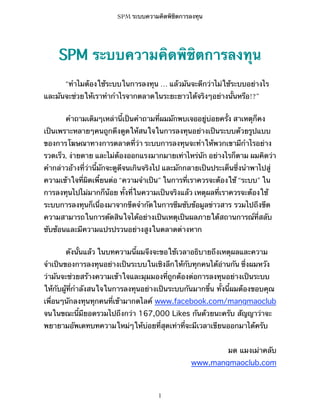 SPM ระบบความคิดพิชิตการลงทุน

SPM ระบบความคิดพิชิตการลงทุน
“ทำไมต้องใช้ระบบในการลงทุน … แล้วมันจะดีกว่าไม่ใช้ระบบอย่างไร
และมันจะช่วยให้เราทำกำไรจากตลาดในระยะยาวได้จริงๆอย่างนั้นหรือ!?”
คำถามเดิมๆเหล่านี้เป็นคำถามที่ผมมักพบเจออยู่บ่อยครั้ง สาเหตุก็คง
เป็นเพราะหลายๆคนถูกดึงดูดให้สนใจในการลงทุนอย่างเป็นระบบด้วยรูปแบบ
ของการโฆษณาทางการตลาดที่ว่า ระบบการลงทุนจะทำให้พวกเขามีกำไรอย่าง
รวดเร็ว, ง่ายดาย และไม่ต้องออกแรงมากมายเท่าไหร่นัก อย่างไรก็ตาม ผมคิดว่า
คำกล่าวอ้างที่ว่านี้มักจะดูดีจนเกินจริงไป และมักกลายเป็นประเด็นซึ่งนำพาไปสู่
ความเข้าใจที่ผิดเพี้ยนต่อ “ความจำเป็น” ในการที่เราควรจะต้องใช้ “ระบบ” ใน
การลงทุนไปไม่มากก็น้อย ทั้งที่ในความเป็นจริงแล้ว เหตุผลที่เราควรจะต้องใช้
ระบบการลงทุนก็เนื่องมาจากขีดจำกัดในการซึมซับข้อมูลข่าวสาร รวมไปถึงขีด
ความสามารถในการตัดสินใจได้อย่างเป็นเหตุเป็นผลภายใต้สถานการณ์ที่สลับ
ซับซ้อนและมีความแปรปรวนอย่างสูงในตลาดต่างหาก
ดังนั้นแล้ว ในบทความนี้ผมจึงจะขอใช้เวลาอธิบายถึงเหตุผลและความ
จำเป็นของการลงทุนอย่างเป็นระบบในเชิงลึกให้กับทุกคนได้อ่านกัน ซึ่งผมหวัง
ว่ามันจะช่วยสร้างความเข้าใจและมุมมองที่ถูกต้องต่อการลงทุนอย่างเป็นระบบ
ให้กับผู้ที่กำลังสนใจในการลงทุนอย่างเป็นระบบกันมากขึ้น ทั้งนี้ผมต้องขอบคุณ
เพื่อนๆนักลงทุนทุกคนที่เข้ามากดไลค์ www.facebook.com/mangmaoclub
จนในขณะนี้มียอดรวมไปถึงกว่า 167,000 Likes กันด้วยนะครับ สัญญาว่าจะ
พยายามอัพเดทบทความใหม่ๆให้บ่อยที่สุดเท่าที่จะมีเวลาเขียนออกมาได้ครับ
มด แมงเม่าคลับ
www.mangmaoclub.com

1

 
