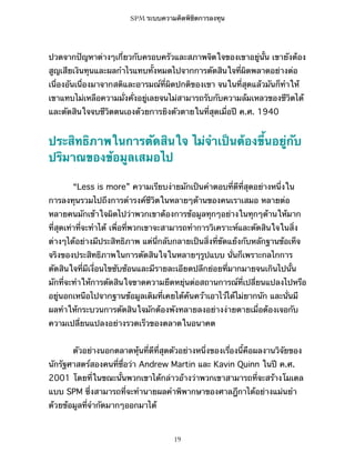 SPM ระบบความคิดพิชิตการลงทุน

ปวดจากปัญหาต่างๆเกี่ยวกับครอบครัวและสภาพจิตใจของเขาอยู่นั้น เขายังต้อง
สูญเสียเงินทุนและผลกำไรแทบทั้งหมดไปจากการตัดสินใจที่ผิดพลาดอย่างต่อ
เนื่องอันเนื่องมาจากสติและอารมณ์ที่ผิดปกติของเขา จนในที่สุดแล้วมันก็ทำให้
เขาแทบไม่เหลือความมั่งคั่งอยู่เลยจนไม่สามารถรับกับความล้มเหลวของชีวิตได้
และตัดสินใจจบชีวิตตนเองด้วยการยิงตัวตายในที่สุดเมื่อปี ค.ศ. 1940

ประสิทธิภาพในการตัดสินใจ ไม่จำเป็นต้องขึ้นอยู่กับ
ปริมาณของข้อมูลเสมอไป
“Less is more” ความเรียบง่ายมักเป็นคำตอบที่ดีที่สุดอย่างหนึ่งใน
การลงทุนรวมไปถึงการดำรงค์ชีวิตในหลายๆด้านของคนเราเสมอ หลายต่อ
หลายคนมักเข้าใจผิดไปว่าพวกเขาต้องการข้อมูลทุกๆอย่างในทุกๆด้านให้มาก
ที่สุดเท่าที่จะทำได้ เพื่อที่พวกเขาจะสามารถทำการวิเคราะห์และตัดสินใจในสิ่ง
ต่างๆได้อย่างมีประสิทธิภาพ แต่นี่กลับกลายเป็นสิ่งที่ขัดแย้งกับหลักฐานข้อเท็จ
จริงของประสิทธิภาพในการตัดสินใจในหลายๆรูปแบบ นั่นก็เพราะกลไกการ
ตัดสินใจที่มีเงื่อนไขซับซ้อนและมีรายละเอียดปลีกย่อยที่มากมายจนเกินไปนั้น
มักที่จะทำให้การตัดสินใจขาดความยืดหยุ่นต่อสถานการณ์ที่เปลี่ยนแปลงไปหรือ
อยู่นอกเหนือไปจากฐานข้อมูลเดิมที่เคยได้ค้นคว้าเอาไว้ได้ไม่ยากนัก และนั่นมี
ผลทำให้กระบวนการตัดสินใจมักต้องพังทลายลงอย่างง่ายดายเมื่อต้องเจอกับ
ความเปลี่ยนแปลงอย่างรวดเร็วของตลาดในอนาคต
ตัวอย่างนอกตลาดหุ้นที่ดีที่สุดตัวอย่างหนึ่งของเรื่องนี้คือผลงานวิจัยของ
นักรัฐศาสตร์สองคนที่ชื่อว่า Andrew Martin และ Kavin Quinn ในปี ค.ศ.
2001 โดยที่ในขณะนั้นพวกเขาได้กล่าวอ้างว่าพวกเขาสามารถที่จะสร้างโมเดล
แบบ SPM ซึ่งสามารถที่จะทำนายผลคำพิพากษาของศาลฎีกาได้อย่างแม่นยำ
ด้วยข้อมูลที่จำกัดมากๆออกมาได้

19

 