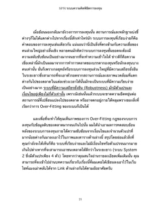 SPM ระบบความคิดพิชิตการลงทุน

เมื่อย้อนมองกลับมายังวงการการลงทุนนั้น สถานการณ์และหลักฐานบ่งชี้
ต่างๆก็ไม่ได้แตกต่างไปจากเรื่องนี้สักเท่าไหร่นัก ระบบการลงทุนที่เรียบง่ายก็คือ
คำตอบของการลงทุนเช่นเดียวกัน แน่นอนว่านี่เป็นสิ่งที่ตรงข้ามกับความเชื่อของ
คนส่วนใหญ่อย่างสิ้นเชิง หลายคนมักคิดว่าระบบการลงทุนชั้นยอดจะต้องมี
ความสลับซับซ้อนเป็นอย่างมากจนยากที่จะทำความเข้าใจได้ ข่าวดีก็คือความ
เชื่อเหล่านี้มักเป็นผลมาจากการทำการตลาดของบรรดากองทุนหรือนักลงทุนบาง
คนเท่านั้น นั่นก็เพราะกลยุทธ์หรือระบบการลงทุนส่วนใหญ่ที่มีความเสถียรยั่งยืน
ในระยะยาวซึ่งสามารถที่จะเอาตัวรอดจากสถานการณ์และสภาพแวดล้อมที่แตก
ต่างกันไปของตลาดในแต่ละช่วงเวลาได้นั้นมักจะเป็นระบบที่มีความเรียบง่าย
เป็นอย่างมาก ระบบที่มีความเสถียรยั่งยืน (Robustness) มักมีตัวแปรและ
เงื่อนไขอยู่เพียงไม่กี่ตัวเท่านั้น เพราะมิเช่นนั้นแล้วระบบจะขาดความยืดหยุ่นต่อ
สถานการณ์ที่เปลี่ยนแปลงไปของตลาด หรืออาจตกอยู่ภายใต้หลุมพรางของสิ่งที่
เรียกว่าการ Over-Fitting ของระบบก็เป็นได้
และเพื่อที่จะทำให้คุณเห็นภาพของการ Over-Fitting กฎของระบบการ
ลงทุนกับข้อมูลดิบของตลาดมากจนเกินไปนั้น ผมได้นำเอาผลการทดสอบย้อน
หลังของระบบการลงทุนภายใต้ความซับซ้อนจากเงื่อนไขและจำนวนตัวแปรที่
มากน้อยต่างกันมาลงเอาไว้ในภาพและตารางด้านล่างนี้ สรุปโดยย่อแล้วสิ่งที่
คุณกำลังจะได้เห็นก็คือ ระบบที่เรียบง่ายและไม่มีเงื่อนไขหรือตัวแปรจนมากมาย
เกินไปต่างหากที่จะสามารถเอาชนะตลาดได้ดีกว่าในระยะยาว (ระบบ System
2 ซึ่งมีตัวแปรเพียง 4 ตัว) โดยหากว่าคุณสนใจอ่านรายละเอียดเพิ่มเติมนั้น คุณ
สามารถที่จะเข้าไปอ่านบทความเกี่ยวกับเรื่องนี้ที่ผมเคยได้เขียนลงเอาไว้ในเว็บ
ไซท์แมงเม่าคลับได้จาก Link ด้านล่างกันได้ตามอัธยาศัยครับ

21

 
