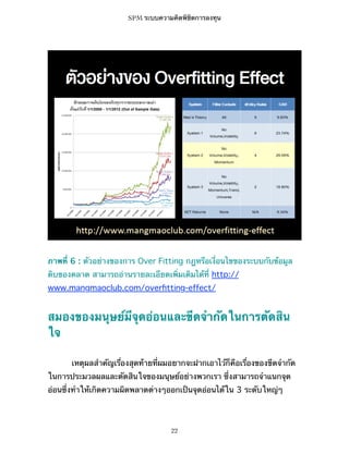 SPM ระบบความคิดพิชิตการลงทุน

ภาพที่ 6 : ตัวอย่างของการ Over Fitting กฎหรือเงื่อนไขของระบบกับข้อมูล
ดิบของตลาด สามารถอ่านรายละเอียดเพิ่มเติมได้ที่ http://
www.mangmaoclub.com/overﬁtting-effect/

สมองของมนุษย์มีจุดอ่อนและขีดจำกัดในการตัดสิน
ใจ
เหตุผลสำคัญเรื่องสุดท้ายที่ผมอยากจะฝากเอาไว้ก็คือเรื่องของขีดจำกัด
ในการประมวลผลและตัดสินใจของมนุษย์อย่างพวกเรา ซึ่งสามารถจำแนกจุด
อ่อนซึ่งทำให้เกิดความผิดพลาดต่างๆออกเป็นจุดอ่อนได้ใน 3 ระดับใหญ่ๆ

22

 