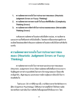 SPM ระบบความคิดพิชิตการลงทุน

1.

ความผิดพลาดจากกลไกในการประมาณการของสมอง (Heuristic
Judgment Errors or Fuzzy Thinking)

2.

ความผิดพลาดจากขาดความเข้าใจในแนวคิดที่ซับซ้อน (Complexity
Thinking Errors)

3.

ความผิดพลาดจากขีดจำกัดในการประมวลผลของสมอง (Intractable
Thinking Errors)
ระดับของความผิดพลาดในแต่ละระดับนั้นมีความบ่อย, ความเสียหาย

และแนวทางแก้ไขที่แตกต่างกันไปเป็นขั้นๆ โดยต่อจากนี้ผมจะค่อยๆพูดถึงราย
ละเอียดโดยย่อของขีดจำกัดและความผิดพลาดในแต่ละระดับไล่ไปตามหัวข้อกัน
นะครับ

ความผิดพลาดจากกลไกในการประมาณการของ
สมอง (Heuristic Judgment Errors or Fuzzy
Thinking)
ความผิดพลาดจากกลไกในการคาดเดาและประมาณการของสมอง
(Heuristic Judgement Error) คือความผิดพลาดที่เกิดขึ้นจากกระบวนการ
รับรู้ข้อมูลข่าวสารต่างๆและตัดสินใจผ่านทางวิจารณญาณของเราโดยอาศัย
สามัญสำนึก, สัญชาตญาณ และประสบการณ์ความรู้ของเราเป็นกลไกในการ
ช่วยตัดสินใจ
ในช่วงเวลา 30 กว่าปีที่ผ่านมานั้น งานวิจัยจากสาขาวิชาจิตวิทยาการ
รู้คิด (Cognitive Psychology) ได้ค้นพบว่าสาเหตุที่มักทำให้เกิดความผิด
พลาดหรือความลำเอียงในการตัดสินใจขึ้นอยู่บ่อยครั้งก็เนื่องมาจาก โดย

23

 