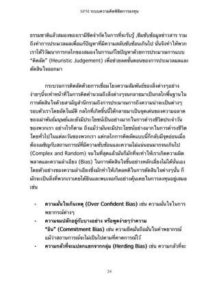 SPM ระบบความคิดพิชิตการลงทุน

ธรรมชาติแล้วสมองของเรามีขีดจำกัดในการที่จะรับรู้ ,ซึมซับข้อมูลข่าวสาร รวม
ถึงทำการประมวลผลเพื่อแก้ปัญหาที่มีความสลับซับซ้อนเกินไป นั่นจึงทำให้พวก
เราได้วิวัฒนาการกลไกของสมองในการแก้ไขปัญหาด้วยการประมาณการแบบ
“คิดลัด” (Heuristic Judgement) เพื่อช่วยลดขั้นตอนของการประมวลผลและ
ตัดสินใจออกมา
กระบวนการคิดลัดด้วยการเชื่อมโยงความสัมพันธ์ของสิ่งต่างๆอย่าง
ง่ายๆนี้จะทำหน้าที่ในการคิดคำนวณถึงสิ่งต่างๆจนกลายมาเป็นกลไกพื้นฐานใน
การตัดสินใจด้วยสามัญสำนึกรวมถึงการประมาณการถึงความน่าจะเป็นต่างๆ
รอบตัวเราโดยอัตโนมัติ กลไกที่เกิดขึ้นนี้ได้กลายมาเป็นจุดเด่นของความฉลาด
ของเผ่าพันธ์มนุษย์และยังมีประโยชน์เป็นอย่างมากในการดำรงชีวิตประจำวัน
ของพวกเรา อย่างไรก็ตาม ถึงแม้ว่ามันจะมีประโยชน์อย่างมากในการดำรงชีวิต
โดยทั่วไปในแต่ละวันของพวกเรา แต่กลไกการคิดลัดแบบนี้ก็กลับมีจุดอ่อนเมื่อ
ต้องเผชิญกับสถานการณ์ที่มีความซับซ้อนและความไม่แน่นอนมากจนเกินไป
(Complex and Random) จนในที่สุดแล้วมันก็มักที่จะทำให้เราเกิดความผิด
พลาดและความลำเอียง (Bias) ในการตัดสินใจขึ้นอย่างหลักเลี่ยงไม่ได้นั่นเอง
โดยตัวอย่างของความลำเอียงซึ่งมักทำให้เกิดอคติในการตัดสินใจต่างๆนั้น ก็
มักจะเป็นสิ่งที่พวกเราเคยได้ยินและพบเจอกันอย่างคุ้นเคยในการลงทุนอยู่เสมอ
เช่น
⁃

ความมั่นใจเกินเหตุ (Over Conﬁdent Bias) เช่น ความมั่นใจในการ
พยากรณ์ต่างๆ

⁃

ความจมปลักอยู่กับบางอย่าง หรือพูดง่ายๆว่าความ
“อิน” (Commitment Bias) เช่น ความยึดมั่นถือมั่นในคำพยากรณ์
แม้ว่าสถานการณ์จะไม่เป็นไปตามที่คาดการณ์ไว้

⁃

ความกลัวที่จะแปลกแยกจากกลุ่ม (Herding Bias) เช่น ความกลัวที่จะ

24

 