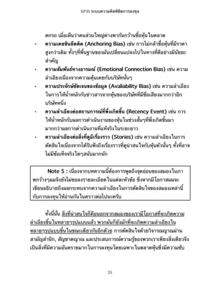 SPM ระบบความคิดพิชิตการลงทุน

ตกรถ เมื่อเห็นว่าคนส่วนใหญ่ต่างพากันกว้านซื้อหุ้นในตลาด
⁃

ความเคยชินยึดติด (Anchoring Bias) เช่น การไม่กล้าซื้อหุ้นที่มีราคา
สูงกว่าเดิม ทั้งๆที่พื้นฐานของมันเปลี่ยนแปลงไปในทางที่ดีอย่างมีนัยยะ
สำคัญ

⁃

ความสัมพันธ์ทางอารมณ์ (Emotional Connection Bias) เช่น ความ
ลำเอียงเนื่องจากความคุ้นเคยกับบริษัทนั้นๆ

⁃

ความประจักษ์ชัดเจนของข้อมูล (Avaliability Bias) เช่น ความลำเอียง
ในการให้น้ำหนักกับข่าวสารจากหุ้นของบริษัทที่มีชื่อเสียงมากกว่าอีก
บริษัทหนึ่ง

⁃

ความลำเอียงต่อสถานการณ์ที่พึ่งเกิดขึ้น (Recency Event) เช่น การ
ให้น้ำหนักกับผลการดำเนินงานของหุ้นในช่วงสั้นๆที่พึ่งเกิดขึ้นมา
มากกว่าผลการดำเนินงานที่แท้จริงในระยะยาว

⁃

ความลำเอียงต่อสิ่งที่ดูมีเรื่องราว (Stories) เช่น ความลำเอียงในการ
ตัดสินใจเนื่องจากได้รับฟังถึงเรื่องราวที่ดูน่าสนใจกับหุ้นตัวนั้นๆ ทั้งที่อาจ
ไม่มีข้อเท็จจริงใดๆสนับมากนัก
Note 5 : เนื่องจากบทความนี้ต้องการพูดถึงจุดอ่อนของสมองในภา

พกว้างๆผมจึงยังไม่ขอลงรายละเอียดในแต่ละหัวข้อ ซึ่งหากมีโอกาสผมจะ
เขียนอธิบายถึงผลกระทบจากความลำเอียงในการตัดสินใจของสมองเหล่านี้
กับการลงทุนให้อ่านกันในคราวต่อไปนะครับ
ทั้งนี้นั้น สิ่งที่น่าสนใจก็คือนอกจากสมองของเรามีโอกาสที่จะเกิดความ
ลำเอียงขึ้นในหลายๆรูปแบบแล้ว พวกมันก็ยังมักที่จะเกิดความลำเอียงใน
หลายๆรูปแบบขึ้นในขณะเดียวกันอีกด้วย การตัดสินใจด้วยวิจารณญาณผ่าน
สามัญสำนึก, สัญชาตญาณ และประสบการณ์ความรู้ของพวกเราเพียงสิ่งเดียวจึง
เป็นสิ่งที่มีความอันตรายมากในการลงทุนโดยเฉพาะในตลาดหุ้นซึ่งมีความซับ

25

 