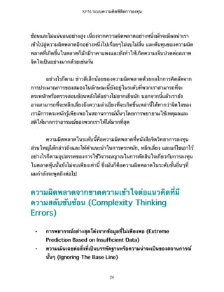 SPM ระบบความคิดพิชิตการลงทุน

ซ้อนและไม่แน่นอนอย่างสูง เนื่องจากความผิดพลาดอย่างหนึ่งมักจะมีผลนำเรา
เข้าไปสู่ความผิดพลาดอีกอย่างหนึ่งไปเรื่อยๆไม่จบไม่สิ้น และต้นทุนของความผิด
พลาดที่เกิดขึ้นในตลาดก็มักมีราคาแพงและยังทำให้เกิดความเจ็บปวดต่อสภาพ
จิตใจเป็นอย่างมากด้วยเช่นกัน
อย่างไรก็ตาม ข่าวดีเล็กน้อยของความผิดพลาดด้วยกลไกการคิดลัดจาก
การประมาณการของสมองในลักษณะนี้ยังอยู่ในระดับที่พวกเราสามารถที่จะ
ตระหนักหรือตรวจสอบย้อนหลังได้อย่างไม่ยากเย็นนัก นอกจากนี้แล้วเรายัง
อาจสามารถที่จะหลีกเลี่ยงถึงความลำเอียงที่จะเกิดขึ้นเหล่านี้ได้หากว่าจิตใจของ
เรามีการตระหนักรู้เพียงพอในสถานการณ์นั้นๆโดยการพยายามใช้เหตุผลและ
สติให้มากกว่าอารมณ์ของพวกเราให้ได้มากที่สุด
ความผิดพลาดในระดับนี้คือความผิดพลาดที่หนังสือจิตวิทยาการลงทุน
ส่วนใหญ่ได้กล่าวถึงและให้คำแนะนำในการตระหนัก, หลีกเลี่ยง และแก้ไขเอาไว้
อย่างไรก็ตามอุปสรรคของการใช้วิจารณญาณในการตัดสินใจเกี่ยวกับการลงทุน
ในตลาดหุ้นนั้นยังไม่จบเพียงเท่านี้ ซึ่งมันก็คือความผิดพลาดในระดับขั้นอื่นๆที่
ผมกำลังจะพูดถึงต่อไป

ความผิดพลาดจากขาดความเข้าใจต่อแนวคิดที่มี
ความสลับซับซ้อน (Complexity Thinking
Errors)
⁃

การพยากรณ์อย่างสุดโต่งจากข้อมูลที่ไม่เพียงพอ (Extreme
Prediction Based on Insufﬁcient Data)

⁃

ความเมินเฉยต่อสิ่งที่เป็นบรรทัดฐานหรือความน่าจะเป็นของสถานการณ์
นั้นๆ (Ignoring The Base Line)

26

 