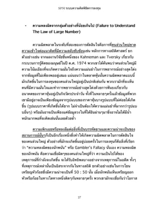 SPM ระบบความคิดพิชิตการลงทุน

⁃

ความหลงผิดจากกลุ่มตัวอย่างที่น้อยเกินไป (Failure to Understand
The Law of Large Number)
ความผิดพลาดในระดับที่สองของการตัดสินใจคือการที่คนส่วนใหญ่ขาด

ความเข้าใจต่อแนวคิดที่มีความสลับซับซ้อนเช่น หลักการทางสถิติศาสตร์ ยก
ตัวอย่างเช่น จากผลงานวิจัยชิ้นหนึ่งของ Kahneman และ Tversky เกี่ยวกับ
กระบวนการรู้คิดของมนุษย์ในปี ค.ศ. 1974 พวกเขาได้ค้นพบว่าคนส่วนใหญ่มี
ความโน้มเอียงที่จะเกิดความมั่นใจถึงความแม่นยำในการพยากรณ์อย่างสุดโต่ง
จากข้อมูลที่ไม่เพียงพออยู่เสมอ แน่นอนว่าในตลาดหุ้นนั้นความผิดพลาดแบบนี้
มักเกิดขึ้นในการลงทุนของคนส่วนใหญ่อยู่เป็นปกติเช่นกัน พวกเรามักที่จะเห็น
คนที่มีความมั่นใจและทำการพยากรณ์อย่างสุดโต่งด้วยการฟันธงเกี่ยวกับ
อนาคตของราคาหุ้นอยู่เป็นกิจวัตรประจำวัน ทั้งที่ในหลายๆครั้งแล้วข้อมูลที่พวก
เขามีอยู่อาจเป็นเพียงข้อมูลจากรูปแบบของราคาหุ้นบางรูปแบบที่ไม่ค่อยได้เกิด
ขึ้น (รูปแบบราคาที่เกิดขึ้นได้ยาก ไม่จำเป็นต้องให้ความแม่นยำที่มากกว่ารูปแบ
บอื่นๆ) หรือมันอาจเป็นเพียงแค่ข้อมูลวงในที่ได้ยินผ่านๆมาซึ่งอาจไม่ได้มีน้ำ
หนักมากพอที่จะคิดเช่นนั้นเลยด้วยซ้ำ
ความเพิกเฉยหรือหลงลืมต่อสิ่งที่เป็นบรรทัดฐานและความน่าจะเป็นของ
สถานการณ์นั้นๆก็เป็นอีกเรื่องหนึ่งซึ่งทำให้เกิดความผิดพลาดในการตัดสินใจ
ของคนส่วนใหญ่ ตัวอย่างที่มักจะเกิดขึ้นอยู่บ่อยครั้งในการลงทุนก็คือสิ่งที่เรียก
ว่า “ความหลงผิดของนักพนัน” หรือ Gambler’s Fallacy นั่นเอง ความหลงผิด
ของนักพนัน คือความเชื่อผิดๆของคนส่วนใหญ่ที่ว่า ความเป็นไปได้ของ
เหตุการณ์ที่กำลังจะเกิดขึ้น จะได้รับอิทธิพลบางอย่างจากเหตุการณ์ในอดีต ทั้งๆ
ที่เหตุการณ์เหล่านั้นเป็นอิสระจากกันในทางสถิติ ยกตัวอย่างเช่นในการโยน
เหรียญหัวก้อยซึ่งมีความน่าจะเป็นที่ 50 : 50 นั้น เมื่อนักพนันเห็นเหรียญออก
หัวหรือก้อยในทางใดทางหนึ่งติดๆกันหลายๆครั้ง พวกเขามักจะเชื่อกันว่าโอกาส

27

 