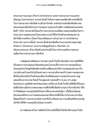 SPM ระบบความคิดพิชิตการลงทุน

ประมาณการแบบจุด (Point Estimation) แทนการประมาณการแบบช่วง
(Range Estimation) พวกเขาไม่เข้าใจถึงความคลาดเคลื่อนที่อาจเกิดขึ้นได้
ในการประมาณการถึงสิ่งต่างๆสักเท่าไหร่นัก ยกตัวอย่างเช่นเมื่อเห็นอัตราผล
ตอบแทนของหุ้นหรือระบบการลงทุนบางรูปแบบในอดีต (เช่นมีผลตอบแทนทบ
ต้นที่ 10%) พวกเขามักไม่แน่ใจว่าพวกเขาควรจะเผื่อความคลาดเคลื่อนในการ
ประมาณการผลตอบแทนในอนาคตบวกลบไว้ที่เท่าไหร่ด้วยระดับของความ
มั่นใจที่มากแค่ไหน (ไม่เขาใจแนวคิดของการประมาณการ Conﬁdence
Interval) นอกจากนี้แล้ว พวกเขายังมักหลงลืมที่จะนำเอาแปรปรวนของกลุ่ม
ตัวอย่าง (Variance) และจำนวนข้อมูลตัวอย่าง (Number of
Observations) เข้ามาเป็นตัวแปรส่วนหนึ่งในการคำนวณถึงความคลาด
เคลื่อนในการประมาณการอีกด้วย
กรณีสุดคลาสสิคของการขาดความเข้าใจเกี่ยวกับหลักการทางสถิติก็คือ
เรื่องของการประเมินและวัดผลตอบแทนในระยะสั้นๆระหว่างการลงทุนนั่นเอง
นักลงทุนส่วนใหญ่มักมีพฤติกรรมที่จะเปลี่ยนแปลงวิธีการลงทุนของพวกเขาใน
เวลาอันรวดเร็วจนเกินไปเป็นอย่างมาก พวกเขามักคาดหวังว่าผลการลงทุนระยะ
สั้นนั้นจะต้องเป็นไปในลักษณะเดียวกับสถิติของผลการลงทุนในระยะยาวอยู่
เสมอเนื่องจากพวกเขาไม่เข้าใจกฎของความบ่อยที่ว่า (Law of Large
Numbers) ผลลัพธ์คาดหวังของเหตุการณ์ใดๆจะวิ่งเข้าใกล้ค่าสถิติที่แท้จริงของ
มันขึ้นเรื่อยๆเมื่อจำนวนของเหตุการณ์ที่เกิดขึ้นนั้นมีจำนวนมากในระดับหนึ่ง นี่จึง
ทำให้เมื่อผลการลงทุนไม่เป็นไปอย่างที่พวกเขาเคยรับรู้มา (ทั้งที่แทบไม่เคย
สังเกตและตั้งคำถามว่าผลตอบแทนเหล่านั้นจะเกิดขึ้นได้ภายในระยะเวลาน้อย
ที่สุดแค่ไหน!!) พวกเขาจะเกิดความหวั่นไหวเป็นอย่างมากจนเสื่อมศรัทธาและล้ม
เลิกที่จะใช้วิธีการลงทุนนั้นๆไปอย่างรวดเร็ว
ความผิดพลาดในการตัดสินใจในระดับนี้นั้นไม่ใช่เรื่องที่น่าแปลกใจสัก

29

 