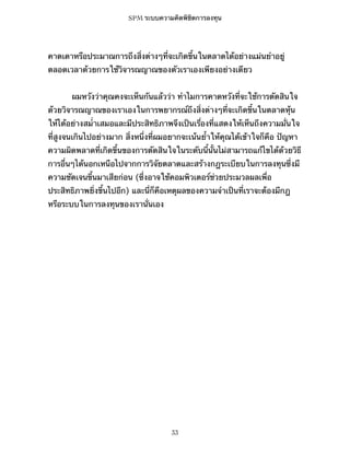 SPM ระบบความคิดพิชิตการลงทุน

คาดเดาหรือประมาณการถึงสิ่งต่างๆที่จะเกิดขึ้นในตลาดได้อย่างแม่นยำอยู่
ตลอดเวลาด้วยการใช้วิจารณญาณของตัวเราเองเพียงอย่างเดียว
ผมหวังว่าคุณคงจะเห็นกันแล้วว่า ทำไมการคาดหวังที่จะใช้การตัดสินใจ
ด้วยวิจารณญาณของเราเองในการพยากรณ์ถึงสิ่งต่างๆที่จะเกิดขึ้นในตลาดหุ้น
ให้ได้อย่างสม่ำเสมอและมีประสิทธิภาพจึงเป็นเรื่องที่แสดงให้เห็นถึงความมั่นใจ
ที่สูงจนเกินไปอย่างมาก สิ่งหนึ่งที่ผมอยากจะเน้นย้ำให้คุณได้เข้าใจก็คือ ปัญหา
ความผิดพลาดที่เกิดขึ้นของการตัดสินใจในระดับนี้นั้นไม่สามารถแก้ไขได้ด้วยวิธี
การอื่นๆได้นอกเหนือไปจากการวิจัยตลาดและสร้างกฎระเบียบในการลงทุนซึ่งมี
ความชัดเจนขึ้นมาเสียก่อน (ซึ่งอาจใช้คอมพิวเตอร์ช่วยประมวลผลเพื่อ
ประสิทธิภาพยิ่งขึ้นไปอีก) และนี่ก็คือเหตุผลของความจำเป็นที่เราจะต้องมีกฎ
หรือระบบในการลงทุนของเรานั่นเอง

33

 